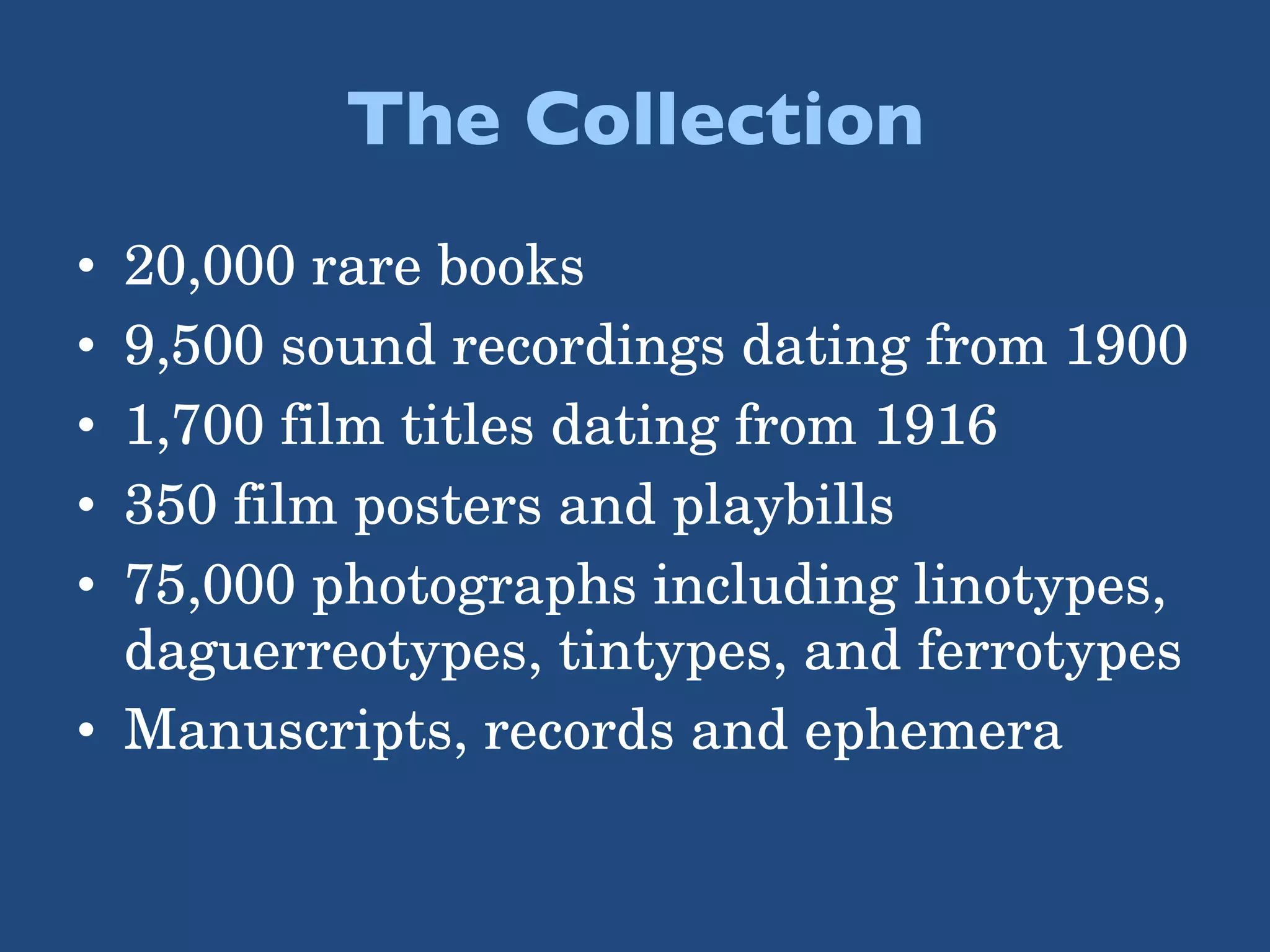 The Collection 20,000 rare books 9,500 sound recordings dating from 1900 1,700 film titles dating from 1916 350 film posters and playbills 75,000 photographs including linotypes, daguerreotypes, tintypes, and ferrotypes Manuscripts, records and ephemera 
