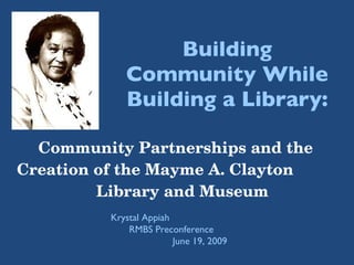Building Community While Building a Library: Community Partnerships and the Creation of the Mayme A. Clayton  Library and Museum Krystal Appiah  RMBS Preconference  June 19, 2009 