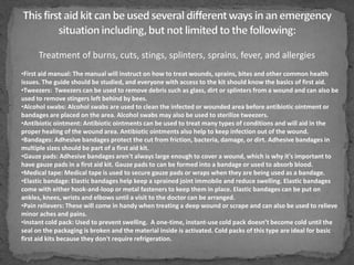 Treatment of burns, cuts, stings, splinters, sprains, fever, and allergies
•First aid manual: The manual will instruct on how to treat wounds, sprains, bites and other common health
issues. The guide should be studied, and everyone with access to the kit should know the basics of first aid.
•Tweezers: Tweezers can be used to remove debris such as glass, dirt or splinters from a wound and can also be
used to remove stingers left behind by bees.
•Alcohol swabs: Alcohol swabs are used to clean the infected or wounded area before antibiotic ointment or
bandages are placed on the area. Alcohol swabs may also be used to sterilize tweezers.
•Antibiotic ointment: Antibiotic ointments can be used to treat many types of conditions and will aid in the
proper healing of the wound area. Antibiotic ointments also help to keep infection out of the wound.
•Bandages: Adhesive bandages protect the cut from friction, bacteria, damage, or dirt. Adhesive bandages in
multiple sizes should be part of a first aid kit.
•Gauze pads: Adhesive bandages aren't always large enough to cover a wound, which is why it's important to
have gauze pads in a first aid kit. Gauze pads to can be formed into a bandage or used to absorb blood.
•Medical tape: Medical tape is used to secure gauze pads or wraps when they are being used as a bandage.
•Elastic bandage: Elastic bandages help keep a sprained joint immobile and reduce swelling. Elastic bandages
come with either hook-and-loop or metal fasteners to keep them in place. Elastic bandages can be put on
ankles, knees, wrists and elbows until a visit to the doctor can be arranged.
•Pain relievers: These will come in handy when treating a deep wound or scrape and can also be used to relieve
minor aches and pains.
•Instant cold pack: Used to prevent swelling. A one-time, instant-use cold pack doesn’t become cold until the
seal on the packaging is broken and the material inside is activated. Cold packs of this type are ideal for basic
first aid kits because they don't require refrigeration.

 