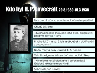 Kdo byl H. P. Lovecraft 20.8.1980-15.3.1938
Byl rozmazlován v ponurém odloučeném prostředí
Chudý aristokrat
1893 Psychotické zhroucení jeho otce, progresivní
paralýza a syfilis. +1898
Psychotická matka, 2 tety a dědeček – obviňování
z otcova úmrtí
Noční můry a děsy – láska k E. A. Poeovi
Velmi inteligentní introvert ač nechodil do školy
1919 matka hospitalizována v psychiatrické
léčebně jako jeho otec +1931
Sebevražedné úmysly
 