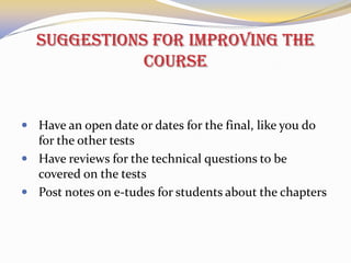 Suggestions for improving the
course

 Have an open date or dates for the final, like you do

for the other tests
 Have reviews for the technical questions to be
covered on the tests
 Post notes on e-tudes for students about the chapters

 