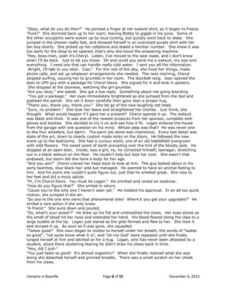 "Okay, what do you do then?" He pointed a finger at her soaked shirt, as it began to freeze.
"Fuck!" She stormed back up to her room, leaving Bobby to giggle in his juice. Some of
the other occupants were woken up by loud cursing, but quickly went back to sleep. She
jumped in the shower really fast, and dressed herself in an oversized purple shirt with her
tan boy shorts. She picked up her cellphone and dialed a familiar number. She knew it was
too early for the shop to be opened, that's why she loved the answering machine.
"Hey, boss-man, yeah it's Cheryl. Listen, I've moved to the east coast, and I don't know
when I'll be back. Just to let you know. Oh and could you send me a wetsuit, my size and
everything. I need one that can handle really cold water. I sent you all the information.
Alright, I'll talk to you later. Ciao." For the rest of the day, she fixed her things, made
phone calls, and set up whatever arrangements she needed. The next morning, Cheryl
skipped surfing, causing her to grumble in her room. The doorbell rang. Jean opened the
door to UPS guy with a package for Cheryl Davis. She signed for it and took it upstairs.
She stopped at the doorway, watching the girl grumble.
"Are you okay," she asked. She got a low reply. Something about not going boarding.
"You got a package." Her eyes immediately brightened as she jumped from the bed and
grabbed the parcel. She set it down carefully then gave Jean a proper hug.
"Thank you, thank you, thank you!" She let go of the now laughing red head.
"Sure, no problem." She took her leave and straightened her clothes. Just think, she
thought. What would happen if I gave her a present? Cheryl opened it up. The wetsuit
was black and thick. It was one of the newest products from her sponsor, complete with
gloves and booties. She decided to try it on and see how it fit. Logan entered the house
from the garage with one question on his mind. Whose jeep was that? He was never one
to like four wheelers, but damn. The paint job alone was impressive. Every last detail was
state of the art, down to clearly custom made locks on the doors. He followed the new
scent up to the bedrooms. She had a curious scent, one of an old battlefield overgrown
with wild flowers. The sweet scent of earth prevailing over the hint of the bloody past. He
stopped at an open door. Inside, was a girl, no, he corrected himself, teenager, stretching
out in a black wetsuit on the floor. He couldn't help but look her over. She wasn't that
endowed, but damn did she have a body for her age.
"And you are?" Cheryl craned her head back to look at him. The guy looked about in his
early twenties, blue black hair wild but managed. He seemed to have an animal feeling to
him. And his scent she couldn't quite figure out, just that he smelled great. She rose to
her feet and did a mock salute.
"Hi, I'm Cheryl Davis. You must be Logan." He smirked and raised an eyebrow.
"How do you figure that?" She smiled in return.
"Cause you're the only one I haven't seen yet." He nodded his approval. In an all too quick
motion, she jumped in the air.
"So you're the one who owns that phenomenal bike! Where'd you get your upgrades?" He
smiled a rare action if she only knew.
"A friend." She sunk down and pouted.
"So, what's your power?" He drew up his fist and unsheathed the claws. Her eyes shone as
the smell of blood hit her nose and extended her hand. His blood flowed along the claw to a
large bubble at the tip. Logan just stared as the glob formed and flew to her. She took it
and slurped it up. As soon as it was gone, she squealed.
"Tastes good!" She soon began to mutter to herself under her breath, the words of "tastes
so good", "not quite know what it is", and "oh my God" were repeated until she finally
lunged herself at him and latched on for a hug. Logan, who has never been attacked by a
student, stood there stuttering fearing he didn't draw his claws back in time.
"Hey, did I just-"
"You just taste so good! It's almost orgasmic!" When she finally realized what she was
doing she detached herself and grinned broadly. There was a small scratch on her cheek
from his claws.

Vampire in Bayville

Page 8 of 55

December 6, 2013

 