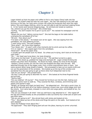 Chapter 3
Logan looked up from his paper and coffee to find a very happy Cheryl walk into the
kitchen. He couldn't help but look her over again. Her hair was starting to dry with salt
forming on the tips, her eyes were crimson red unlike the burgundy they were the night
before. She wore baggy clothing, which he was still able to see the swimsuit soaking threw
it. In her hands were several shopping bags. He smirked and raised an eyebrow.
"So, where'd you go this morning?" She smiled back.
"Surfing. You don't expect me to give it up do you?" He cracked his newspaper and hid
behind it.
"Where did you live? Before coming here?" She laid the bags on the table before
unslinging the camelback off of her.
"All over. How about you?"
"I've been a few places." He looked over at her again. She was sipping from the
camelback, her eyes glittering at him.
"I want some more," she said suddenly.
"More what?" Her brow drew together.
"Your blood, duh." It wasn't until a few moments did he smirk and sip his coffee.
"I'm on reserve." She sipped again from the camelback.
"Reserved?" He let the paper drop.
"I usually don't let people suck my blood. So unless you're dying, don't look at me like your
next meal."
"Oh…" Her head was hung down, her eyes drooping.
"Don't give me that look! It won't work on me." The sad face turned to a glare.
"Hmph!" She stood up, grabbed her bags and stomped off. Logan smiled thinking she
looked cute when she's frustrated. He shook his head, ridding his mind of the thought.
Upstairs, Cheryl quickly ran into the room and dropped the bags onto the bed. She
searched through one of the bigger ones, from a home improvement store in town. Out
came several rather large sheets of plastic. She proceeded to take out an exacto knife and
cut out the parameters of the windows. She looked up at the top of the window and
wondered how she was going to get up there when Kurt teleported next to her.
"Vat are you doing?" She jumped back.
"Oh hey! I was just going to decorate my room." She looked at his three fingered hands
and grinned.
"Wanna help?"
"Are you kidding? Of course!" They moved her furniture out into the hall, making sure
there was some room to walk by. They covered the floor, windows, and trimming with
plastic and painter's tape.
"Alright, go change and meet me back here." He teleported out. She took a quick rinse, to
get all the salt and sand off of her before dressing in brand new, pure white baggy shirt and
boy shorts. Kurt came back, dressed in a torn shirt and cargo pants, and looked at her, his
eyebrow raised.
"Vhy are you dressed in all vhite? And you still have a tag attached to it." She ripped off
the tag and smiled broadly as she proceeded to take out twenty four small cans of paint and
pop them open.
"Vat are you going to do?" She stirred them with sticks and looked at him.
"This." She takes up two of the sticks and flings the paint on the walls. Kurt looked at her
with disbelief.
"Does the Professor know about this."
"He approved!" They start flinging paint all over the place, leaving no corner unturned.

Vampire in Bayville

Page 10 of 55

December 6, 2013

 