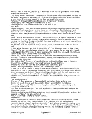 "Okay, I want pi over two, and two pi." He looked at her like she grew three heads in the
middle of her forehead.
"The whole room." He nodded. "Oh and could you get some paint on your feet and walk on
the walls?" Kitty's room was next door. She started to hear the banging when she decides
to peek over. She stepped outside of the door and saw the furniture.
"What the?" She opened the door to see paint flying in every direction.
"What's going on?" They stopped and looked at her.
"Wanna join in?" She looked at the walls as her eyes lit up.
"Hell yeah!"
"Go get changed!" Kitty went and changed into old gym clothes before popping back over
and started flinging paint everywhere. About ten minutes later, Gambit, Iceman, and
Cannonball noticed that there was a massive amount of furniture blocking the hallway.
"What the hell?" They heard laughing from the room next to them. Gambit reached for the
door.
"Now, I wonder what's goin' on in here." He opened the door. A slash of paint flew at them
hitting all three in the face. Cheryl, Kitty, and Kurt looked at them for a second before
bursting into laughter. The boys wiped off their faces and looked at the scene around them.
"What are you doing?" Cheryl waved.
"Hi, I'm new and…the room was boring. Wanna join?" Gambit looked at the two next to
him.
"I don't know about you two, but I'll be right back." Cheryl laughed again as they exited.
"Sweet!" The boys came back and joined in. Kurt went around the top edge with the red
and dripped it down the walls. It looked strangely like blood. She approved. Gambit gave
a smirk as he picked up one of the near empty cans.
"Watch 'dis," he said as he charged it up. It exploded, a shower of paint going in every
direction. She looked down at her clothes and decided that they were coming along nicely.
Bobby pointed behind her.
"Hey look at that." The spray of paint left behind a silhouette of everyone in the room.
"Sweet!" She grabbed another near empty can and shoved it at him.
"Do this one next!" He took the paint and cracked a charming grin.
"Haven't met anyone like you before, Cher." She thought about it.
"I hope not, it would be kind of weird if there was another me." The painting went on and
on and on, for hours. Hand prints, foot prints, body prints, tail prints, splats, mists, strokes,
it was a multicolor candy land. At one point, Kitty walked through the wall, leaving all the
paint that was on her on the wall. Cheryl looked at it with a critical eye.
"It's too clean," she exclaimed before she smeared it with her hands. Kitty went back and
pouted.
"You killed my image."
"I'm sorry." Sam was about to fly around with paint when Bobby yelled at him.
"Better not knock down a wall, Cannonball." Cheryl turned to him immediately.
"You knock down a wall, I'll drain you to four pints of blood." Kurt was walking on the
ceiling with painted feet.
"I've been meaning to ask you. Vat does that mean?" She splattered more paint on the
ceiling next to him.
"It's the minimal amount of blood an average person needs in their circulatory system. Any
less and you'd die." His spine stiffened.
"Oh…" She flicked a splatter of red on his face.
"Looks nice."
"Hey!" By the time the paint was gone, they exited the room covered with color. Cheryl
changed and left her newly created clothes to dry, wearing only her bikini top and
swimming trunks. It's only paint, she thought. I'll grab a hose outside. She walked down
the stairs hearing the others fight over the bathrooms. She didn‟t turn at the sound of the
sitting room door open, and Logan stepping through. He sniffed and coughed. Who was

Vampire in Bayville

Page 11 of 55

December 6, 2013

 