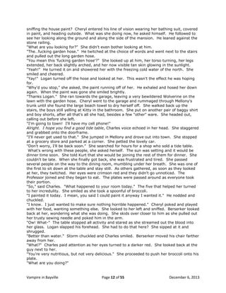 sniffing the house paint? Cheryl entered his line of vision wearing her bathing suit, covered
in paint, and heading outside. What was she doing now, he asked himself. He followed to
see her looking along the ground and along the side of the mansion. He leaned against the
stone railing.
"What are you looking for?" She didn't even bother looking at him.
"The…fucking garden hose." He twitched at the choice of words and went next to the stairs
and pulled out the long garden hose.
"You mean this 'fucking garden hose'?" She looked up at him, her torso turning, her legs
extended, her back slightly arched, and her now visible tan skin glowing in the sunlight.
"Yeah!" He turned it on and showered her with the freezing cold water of the north. She
smiled and cheered.
"Yay!" Logan turned off the hose and looked at her. This wasn't the effect he was hoping
for.
"Why'd you stop," she asked, the paint running off of her. He exhaled and hosed her down
again. When the paint was gone she smiled brightly.
"Thanks Logan." She ran towards the garage, leaving a very bewildered Wolverine on the
lawn with the garden hose. Cheryl went to the garage and rummaged through Mellony's
trunk until she found the large beach towel to dry herself off. She walked back up the
stairs, the boys still yelling at Kitty in the bathroom. She put on another pair of baggy shirt
and boy shorts, after all that's all she had, besides a few "other" ware. She headed out,
calling out before she left.
"I'm going to town! I'll have my cell phone!"
Alright. I hope you find a good tide table, Charles voice echoed in her head. She staggered
and grabbed onto the doorframe.
"I'll never get used to that." She jumped in Mellony and drove out into town. She stopped
at a grocery store and parked at a corner. She petted the lovely car.
"Don't worry, I'll be back soon." She searched for hours for a shop who sold a tide table.
What's wrong with these people, she asked herself. The sun was setting and it would be
dinner time soon. She told Kurt that she would be joining the rest of them for dinner. She
couldn't be late. When she finally got back, she was frustrated and tired. She passed
several people on the way to the dining room, mumbling under her breath. She was one of
the first to sit down at the table and stay still. As others gathered, as soon as they looked
at her, they twitched. Her eyes were crimson red and they didn't go unnoticed. The
Professor joined and they began to eat. The plates were passed around as everyone took
their portion.
"So," said Charles. "What happened to your room today." The five that helped her turned
to her incredulity. She smiled as she took a spoonful of broccoli.
"I painted it today. I mean, you said I could paint it anyway I wanted it." He nodded and
chuckled.
"I know. I just wanted to make sure nothing horrible happened." Cheryl poked and played
with her food, wanting something else. She looked to her left and sniffed. Berserker looked
back at her, wondering what she was doing. She skids over closer to him as she pulled out
her trusty sewing needle and poked him in the arm.
"Ow! What-" The table stopped all activity and stared as she streamed out the blood into
her glass. Logan slapped his forehead. She had to do that here? She sipped at it and
shrugged.
"Better than water." Storm chuckled and Charles smiled. Berserker moved his chair farther
away from her.
"What?" Charles paid attention as her eyes turned to a darker red. She looked back at the
guy next to her.
"You're very nutritious, but not very delicious." She proceeded to push her broccoli onto his
plate.
"What are you doing?"

Vampire in Bayville

Page 12 of 55

December 6, 2013

 