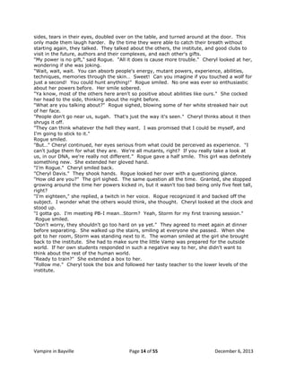 sides, tears in their eyes, doubled over on the table, and turned around at the door. This
only made them laugh harder. By the time they were able to catch their breath without
starting again, they talked. They talked about the others, the institute, and good clubs to
visit in the future, authors and their complexes, and each other's gifts.
"My power is no gift," said Rogue. "All it does is cause more trouble." Cheryl looked at her,
wondering if she was joking.
"Wait, wait, wait. You can absorb people's energy, mutant powers, experience, abilities,
techniques, memories through the skin… Sweet! Can you imagine if you touched a wolf for
just a second! You could hunt anything!" Rogue smiled. No one was ever so enthusiastic
about her powers before. Her smile sobered.
"Ya know, most of the others here aren't so positive about abilities like ours." She cocked
her head to the side, thinking about the night before.
"What are you talking about?" Rogue sighed, blowing some of her white streaked hair out
of her face.
"People don't go near us, sugah. That's just the way it's seen." Cheryl thinks about it then
shrugs it off.
"They can think whatever the hell they want. I was promised that I could be myself, and
I'm going to stick to it."
Rogue smiled.
"But…" Cheryl continued, her eyes serious from what could be perceived as experience. "I
can't judge them for what they are. We're all mutants, right? If you really take a look at
us, in our DNA, we're really not different." Rogue gave a half smile. This girl was definitely
something new. She extended her gloved hand.
"I‟m Rogue." Cheryl smiled back.
"Cheryl Davis." They shook hands. Rogue looked her over with a questioning glance.
"How old are you?" The girl sighed. The same question all the time. Granted, she stopped
growing around the time her powers kicked in, but it wasn't too bad being only five feet tall,
right?
"I'm eighteen," she replied, a twitch in her voice. Rogue recognized it and backed off the
subject. I wonder what the others would think, she thought. Cheryl looked at the clock and
stood up.
"I gotta go. I'm meeting PB-I mean…Storm? Yeah, Storm for my first training session."
Rogue smiled.
"Don't worry, they shouldn't go too hard on ya yet." They agreed to meet again at dinner
before separating. She walked up the stairs, smiling at everyone she passed. When she
got to her room, Storm was standing next to it. The woman smiled at the girl she brought
back to the institute. She had to make sure the little Vamp was prepared for the outside
world. If her own students responded in such a negative way to her, she didn't want to
think about the rest of the human world.
"Ready to train?" She extended a box to her.
"Follow me." Cheryl took the box and followed her tasty teacher to the lower levels of the
institute.

Vampire in Bayville

Page 14 of 55

December 6, 2013

 