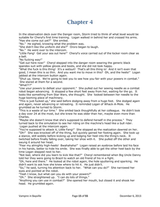 Chapter 4
In the observation deck over the Danger room, Storm tried to think of what level would be
suitable for Cheryl's first time training. Logan walked in behind her and crossed his arms.
"Has she come out yet?" She smiled.
"No." He sighed, knowing what the problem was.
"She didn't like the uniform did she?" Ororo began to laugh.
"No." He went over to the intercom.
"Little Fang! Get your ass out here!" Cheryl's voice carried out of the locker room clear as
a bell.
"No fucking way!"
"Get out here now!" Cheryl stepped into the danger room wearing the generic black
spandex suit with yellow gloves and boots, and she did not look happy.
"What the fuck is this thing! It's a wetsuit! That's all this thing is! And it isn't even that
good, I mean this is so thin. And you want me to move in this? Oh, and the heels!" Logan
jabbed at the intercom button again.
"Shut up, Vamp. We're going to test you to see how you fair with your powers in combat."
She stared at them for a second.
"What?!?"
"Use your powers to defeat your opponent." She pulled out her sewing needle as a combat
robot began advancing. It stopped a few short feet away from her, waiting for the go. It
looks like something from Star Wars, she thought. She looked between her needle to the
huge looming piece of machinery.
"This is just fucked up," she said before dodging away from a huge foot. She dodged again
and again, never advancing or retreating. It reminded Logan of Whack-A-Mole. He
grumbled as he turned to Storm.
"This is a waste of our time." She smiled back thoughtfully at her colleague. He didn't look
a day over 24 at the most, but she knew he was older than her, maybe even more than
Charles.
"Maybe she doesn't know that she's supposed to defend herself in the process." They
turned back to the simulation to see her riding on the machine's head like a bull rider.
Logan pushed at the intercom again.
"You're supposed to attack it, Little Fang!" She stopped as the realization dawned on her.
"Oh!" She was knocked off of the thing, but quickly gained her footing again. She took up
a stance, still wobbly before kicking up and lodging her heel into the thing's neck. It
twitched before finally falling over, taking her shoe with it. She pulled off the other and
swung it around her head.
"Fear my almighty high-heels! Bwahahaha!" Logan raised an eyebrow before laid his face
in his hands, better to hide his smile. She was finally able to get the other heel back by the
time Logan stepped next to her.
"Not bad, where did you learn to kick like that?" Cheryl remembered when Big Uncle Danny
told her they were going to Brazil to watch an old friend of his in a fight.
"Oh, here and there." He looked at the robot again, the hole sputtering and sparking. He
didn't want to ask how she knew where to hit it. He just didn't.
"So," he said, turning his attention back to her. "What can you do?" She narrowed her
eyes and pointed at the robot.
"Yeah I know, but what can you do with your powers?"
"Oh." She straightened up. "I can do lots of things."
"Anything you can use in combat?" She opened her mouth, but closed it and shook her
head. He grumbled again.

Vampire in Bayville

Page 15 of 55

December 6, 2013

 