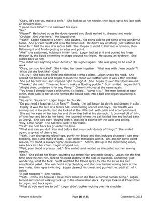 "Okay, let's see you make a knife." She looked at her needle, then back up to his face with
an innocent look.
"I need more blood." He narrowed his eyes.
"No."
"Please?" He looked up as the doors opened and Scott walked in, dressed and ready.
"Cyclops! Get over here." He jogged over.
"Yeah?" Logan nodded to Cheryl. She pouted, not being able to get some of his wonderful
blood. She pricked Scott and drew the blood out. He didn't say anything, just watched his
blood form ball the size of a soccer ball. She began to mold it, first into a cylinder, then
flattening it and finally getting an edge and point.
"Aha!" she exclaimed, holding it in her hand. Logan looked at it and pushed his finger
through it, the liquid swimming in shape around his finger. He cocked an eyebrow. She
glared back at him.
"You didn‟t say anything about density." He sighed again. She was going to be a lot of
work.
"Okay, can you levitate?" She knitted her brow together. What was with these people!?!
What did she look like? God?
"I'll…try." She took the knife and flattened it into a plate. Logan shook his head. She
spread her hands out and began to push the blood out further until it was a thin red disk.
She put her foot out, and stepped right through it. She began to swirl the blood around.
"Thanks," she said. "I learned how to make a floating puddle." Scott smiled. Logan didn't.
"Alright then, condense it for me, Vamp." Cheryl twitched at the name again.
"You know I already have a nickname, it's littleb… Vamp it is." The men looked at each
other, then back to her as she formed the liquid back into a ball and began squeezing it,
literally.
"Squeeze! Squeeze!" Logan began to chuckle.
"Do you need a laxative, Little Fang?" Slowly, the ball began to shrink and deepen in color.
Finally, it was the size of a tennis ball, shimmering scarlet and onyx. Her breath was
coming out in low pants, but she looked at the little ball with pride and accomplishment.
She set her eyes on her teacher and threw the ball at his stomach. It bounced off of him,
off the floor and back to her hand. He touched where the ball tickled him and looked back
at Cheryl. She was busy playing with it, making it bounce off the walls and ceiling.
"Hey, Little Fang!" The ball flew back to her hand.
"Yes?" He held back his grumble this time.
"What else can you do? You said before that you could do lots of things." She smiled
again, a spread of cherry red.
"Yeah, I can change my blood type, purify my blood-and that includes diseases-I can stop
bleeding, clot it and make it scab. I can write messages with it. Oh, and for some weird
reason, my blood is always highly pressurized." Storm, still up in the monitoring room,
sank back into her chair. Logan stopped her.
"Wait, your blood is pressurized." She smiled and nodded as she pulled out her sewing
needle.
"See." She poked her finger, squirting out three high projectile sprays. Logan, for the first
time since he met her, cocked his head slightly to the side in question, wondering, just
wondering, what the fuck. Scott watched the blood spray fly into the air as his own
complexion paled. She watched it stop bleeding and clot over before looking back at the
two males, their eyes twitching. Logan cleared his throat and pushed the…oddity?...of it
aside.
"It just happens?" She nodded.
"Yeah. I think it's because I have more blood in me than a normal human being." Logan
turned and started walking back up to the observation deck. Cyclops looked at Cheryl then
to Logan, and back again.
"What do you want me to do?" Logan didn't bother looking over his shoulder.

Vampire in Bayville

Page 16 of 55

December 6, 2013

 