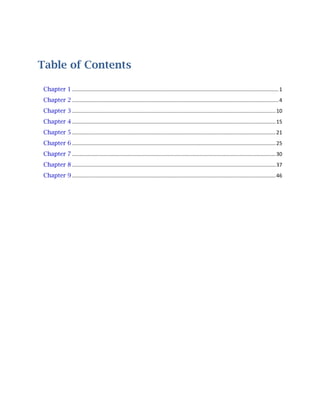 Table of Contents
Chapter 1 ............................................................................................................................................... 1
Chapter 2 ............................................................................................................................................... 4
Chapter 3 ............................................................................................................................................. 10
Chapter 4 ............................................................................................................................................. 15
Chapter 5 ............................................................................................................................................. 21
Chapter 6 ............................................................................................................................................. 25
Chapter 7 ............................................................................................................................................. 30
Chapter 8 ............................................................................................................................................. 37
Chapter 9 ............................................................................................................................................. 46

 