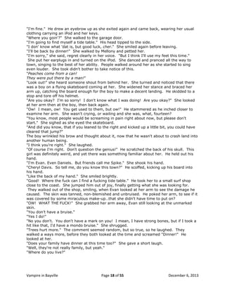 "I'm fine." He drew an eyebrow up as she exited again and came back, wearing her usual
clothing carrying an iPod and her keys.
"Where you goin'?" She walked to the garage door.
"I'm going to find myself a tide table." His head tipped to the side.
"I don' know what 'dat is, but good luck, cher." She smiled again before leaving.
"I'll be back by dinner!" She walked by Mellony and petted her.
"I'm sorry," she said, regret clearly in her voice. "But I think I'll use my feet this time."
She put her earplugs in and turned on the iPod. She danced and pranced all the way to
town, singing to the best of her ability. People walked around her as she started to sing
even louder. She took didn't bother to take notice of this.
"Peaches come from a can!
They were put there by a man!"
"Look out!" she heard someone shout from behind her. She turned and noticed that there
was a boy on a flying skateboard coming at her. She widened her stance and braced her
arm up, catching the board enough for the boy to make a decent landing. He skidded to a
stop and tore off his helmet.
"Are you okay? I'm so sorry! I don't know what I was doing! Are you okay?" She looked
at her arm then at the boy, then back again.
"Ow! I mean, ow! You get used to them, but ow!" He stammered as he inched closer to
examine her arm. She wasn't crying, or wailing and she was, what, fourteen?
"You know, most people would be screaming in pain right about now, but please don't
start." She sighed as she eyed the skateboard.
"And did you know, that if you leaned to the right and kicked up a little bit, you could have
cleared that jump?"
The boy wrinkled his brow and thought about it, now that he wasn't about to crash land into
another human being.
"I think you're right." She laughed.
"Of course I'm right. Don't question the genius!" He scratched the back of his skull. This
girl was definitely weird, and yet there was something familiar about her. He held out his
hand.
"I'm Evan. Even Daniels. But friends call me Spike." She shook his hand.
"Cheryl Davis. So tell me, do you know this town?" He scoffed, kicking up his board into
his hand.
"Like the back of my hand." She smiled brightly.
"Good! Where the fuck can I find a fucking tide table." He took her to a small surf shop
close to the coast. She jumped him out of joy, finally getting what she was looking for.
They walked out of the shop, smiling, when Evan looked at her arm to see the damage he
caused. The skin was tanned, non-blemished and unbruised. He poked her arm, to see if it
was covered by some miraculous make-up…that she didn't have time to put on?
"OW! WHAT THE FUCK!" She grabbed her arm away, Evan still looking at the unmarked
skin.
"You don‟t have a bruise."
"Yes I do!"
"No you don't. You don't have a mark on you! I mean, I have strong bones, but if I took a
hit like that, I'd have a mondo bruise." She shrugged.
"Trees hurt more." The comment seemed random, but so true, so he laughed. They
walked a ways more, before they both looked at the time and screamed "Dinner!" He
looked at her.
"Does your family have dinner at this time too?" She gave a short laugh.
"Well, they're not really family, but yeah."
"Where do you live?"

Vampire in Bayville

Page 18 of 55

December 6, 2013

 