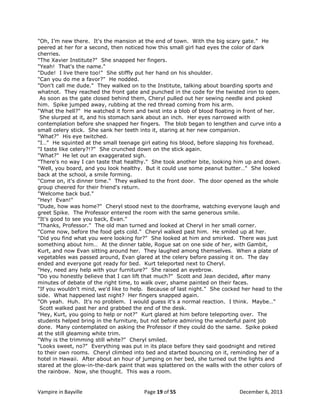 "Oh, I‟m new there. It's the mansion at the end of town. With the big scary gate." He
peered at her for a second, then noticed how this small girl had eyes the color of dark
cherries.
"The Xavier Institute?" She snapped her fingers.
"Yeah! That's the name."
"Dude! I live there too!" She stiffly put her hand on his shoulder.
"Can you do me a favor?" He nodded.
"Don't call me dude." They walked on to the Institute, talking about boarding sports and
whatnot. They reached the front gate and punched in the code for the twisted iron to open.
As soon as the gate closed behind them, Cheryl pulled out her sewing needle and poked
him. Spike jumped away, rubbing at the red thread coming from his arm.
"What the hell?" He watched it form and twist into a blob of blood floating in front of her.
She slurped at it, and his stomach sank about an inch. Her eyes narrowed with
contemplation before she snapped her fingers. The blob began to lengthen and curve into a
small celery stick. She sank her teeth into it, staring at her new companion.
"What?" His eye twitched.
"I…" He squinted at the small teenage girl eating his blood, before slapping his forehead.
"I taste like celery?!?" She crunched down on the stick again.
"What?" He let out an exaggerated sigh.
"There's no way I can taste that healthy." She took another bite, looking him up and down.
"Well, you board, and you look healthy. But it could use some peanut butter…" She looked
back at the school, a smile forming.
"Come on, it's dinner time." They walked to the front door. The door opened as the whole
group cheered for their friend's return.
"Welcome back bud."
"Hey! Evan!"
"Dude, how was home?" Cheryl stood next to the doorframe, watching everyone laugh and
greet Spike. The Professor entered the room with the same generous smile.
"It's good to see you back, Evan."
"Thanks, Professor." The old man turned and looked at Cheryl in her small corner.
"Come now, before the food gets cold." Cheryl walked past him. He smiled up at her.
"Did you find what you were looking for?" She looked at him and smirked. There was just
something about him… At the dinner table, Rogue sat on one side of her, with Gambit,
Kurt, and now Evan sitting around her. They laughed among themselves. When a plate of
vegetables was passed around, Evan glared at the celery before passing it on. The day
ended and everyone got ready for bed. Kurt teleported next to Cheryl.
"Hey, need any help with your furniture?" She raised an eyebrow.
"Do you honestly believe that I can lift that much?" Scott and Jean decided, after many
minutes of debate of the right time, to walk over, shame painted on their faces.
"If you wouldn't mind, we'd like to help. Because of last night." She cocked her head to the
side. What happened last night? Her fingers snapped again.
"Oh yeah. Huh. It's no problem. I would guess it's a normal reaction. I think. Maybe…"
Scott walked past her and grabbed the end of the desk.
"Hey, Kurt, you going to help or not?" Kurt glared at him before teleporting over. The
students helped bring in the furniture, but not before admiring the wonderful paint job
done. Many contemplated on asking the Professor if they could do the same. Spike poked
at the still gleaming white trim.
"Why is the trimming still white?" Cheryl smiled.
"Looks sweet, no?" Everything was put in its place before they said goodnight and retired
to their own rooms. Cheryl climbed into bed and started bouncing on it, reminding her of a
hotel in Hawaii. After about an hour of jumping on her bed, she turned out the lights and
stared at the glow-in-the-dark paint that was splattered on the walls with the other colors of
the rainbow. Now, she thought. This was a room.

Vampire in Bayville

Page 19 of 55

December 6, 2013

 