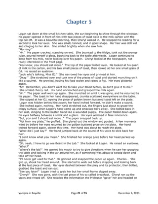 Chapter 5
Logan sat down at the small kitchen table, the sun beginning to shine through the windows;
his paper opened in front of him with two pieces of toast next to the milk carton with the
top cut off. It was a beautiful morning, then Cheryl walked in. He stopped his reading for a
second to look her over. She was small, tanned, and in good shape. Her hair was still wet
and clinging to her skin. She smiled brightly when she saw him.
"Morning!"
"Hn." His paper cracked, standing on end. She bounced to the fridge, took out the orange
juice, poured herself a glass, bouncing back to the table afterwards. Logan continued to
drink from his milk, never looking over his paper. Cheryl looked at the newspaper, not
really interested in the front page.
"You know, you should eat more." The top of the paper folded over. He looked at his quart
of milk in the carton, and his two small pieces of toast, then looked at her one small glass of
OJ. He raised an eyebrow.
"Look who's talking, Miss OJ." She narrowed her eyes and grinned at him.
"Okay." She stretched over and took one of the pieces of toast and started munching on it
like a squirrel. He growled, having his food stolen and raised a fist. Her eyes glittered
again.
"Ah! Remember, you didn't want me to take your blood before, so don't give it to me."
She smiled cherry red. His hand unclenched and grasped the milk again.
"Hn." The paper wall went up again. She munched on until it was gone, and he returned to
his paper. The toast in her hand disappeared, crumbs scattered everywhere on the table.
She sipped at her OJ, eyeing the piece of golden brown buttered toast left on the plate.
Logan was hidden behind the paper; her hand inched forward, he didn't make a sound.
She inched again, nothing. Her hand stretched out, the fingers just about to graze the
crispy surface, when Logan's hand came up and smacked hers away. She bolted back in
her seat, clinging to the beaten hand like a wounded puppy. The paper folded down again,
his eyes halfway between a smirk and a glare. Her eyes widened in fake innocence.
"But, you said I should eat more…" The paper snapped back up.
"Not from my plate," he gruffed. She glared out the window and pouted. A few moments
went by before her eyes returned to the golden buttered prize on the plate. Her hand
inched forward again, slower this time. Her hand was about to reach the plate.
"What did I just say?" Her hand jumped back at the sound of his voice to slick back her
hair.
"I don't know what you mean." She finished her orange juice before her head perked up
again.
"Oh, yeah, I have to go see Beast in the Lab." She looked at Logan. He raised an eyebrow.
"What?"
"Where's the lab?" He opened his mouth to try to give directions when he saw her grasping
the table and looking in the air around her, as if something was about to swoop down and
take off her head.
"I'll never get used to that." He grinned and snapped the paper up again. Charles… She
got up, shook her head around. She started to walk out before stopping and looking back
at the last piece of toast. Her eyes dashed between the prey and its protector, then bolted,
grabbed the toast and ran out.
"See you later!" Logan tried to grab her but her small frame slipped away.
"Cheryl!" She was gone, with the last piece of his so called breakfast. Cheryl ran up the
stairs and rinsed off. She recalled the information the Professor "gave" her and headed on

Vampire in Bayville

Page 21 of 55

December 6, 2013

 