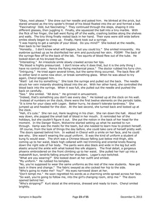 "Okay, next please." She drew out her needle and poked him. He blinked at the prick, but
stared amazed as the tiny spider's thread of his blood floated into the air and formed a ball.
"Fascinating! Odd, but fascinating." They continued through the steps, shaping it into
different glasses, then juggling it. Finally, she squeezed the ball into a tiny marble. With
the flick of her finger, the ball went flying off of the walls, crashing bottles along the shelves
and walls. The tiny thing finally rested back in her hand. Their eyes were still wide before
smiles slowly began to creep up. Finally, Hank took out a syringe.
"I was hoping to get a sample of your blood. Do you mind?" She looked at the needle,
then back to her teacher.
"Honestly… I don't know what will happen, but you could try." She smiled innocently. His
eyebrow quirked up as he disinfected her arm and punctured her skin. FOOM! The back of
the syringe flew off to the back of the lab. Two squirts of blood flew out of the tube. He
looked down at his bruised thumb.
"Interesting." An irresolute smile slowly crawled across her lips.
"My blood is highly pressurized. I don't know why it does that, but it is the only thing I
have no control over. Hence the flying mechanical piece." The doctor rubbed his furry chin.
"Intriguing." He tried again several times, but the same thing occurred. The back flew off
to either land in some new elixir, or break something glass. When he was about to try
again, Cheryl stopped him.
"Wait! Let me try something." She took the syringe and pulled out the back. The needle
struck her vein instantly shooting blood into the air. With her other hand, she controlled the
blood back into the syringe. When it was full, she pulled out the needle and pushed the
back on carefully.
"See." She smiled. "All done." He grinned in amusement.
"Indeed, that's something you don't see every day." He looked up at the clock on his wall.
Instead of numbers on the clock, there were the first twelve elements on the periodic table.
"It is time for your class with Logan. Better hurry, he doesn't tolerate tardiness." She
jumped up and headed for the door. At the last second, she turned back and looked up at
the clock.
"Heh, it's cute." She ran out, Hank laughing in his chair. She ran down the hall. About half
way down, she popped the small ball of blood in her mouth. It reminded her of the
holidays, but she couldn't figure it out. She put the notion in the back of her head for the
moment. In the Danger Room, Wolverine started setting up what he wanted to run
through. Vamp was the medic for the team, but she needed to learn how to protect herself.
Of course, from the look of things the day before, she could take care of herself pretty well.
The doors opened behind him. In walked in Cheryl with a smile on her face, and he could
see why. She wasn't wearing the usual uniform. It was the kind of uniform a student of
kung fu would wear. The shirt was a Chinese blouse falling just below mid-thigh, slits
coming up to her waist, black high collared with red trimming and oriental knots flowing
down the right side of her body. The pants were also black and wide in the leg but with
elastic around the ankle with what looked like silk slippers. The final detail, a gorgeous
phoenix embroidered on the front climbing up to her waist. She pulled her hair up into a
makeshift bun, tendrils falling around her shoulders. Logan's eye twitched.
"What are you wearing?" She looked down at her outfit and smiled.
"My uniform." He rubbed his temples.
"No, you're supposed to wear the same uniforms as the rest of the new students. Now get
back in there and change." The fabric swayed as she cocked her hip to the side.
"Who's going to make me? You?" His eyes narrowed down at her.
"Don't tempt me." He soon regretted his words as a charming smile spread across her face.
"So wait, you're going to follow me, into the girl's changing room, strip me-" The doors
opened behind her.
"Who's stripping?" Kurt stood at the entrance, dressed and ready to train. Cheryl smiled
brightly.

Vampire in Bayville

Page 23 of 55

December 6, 2013

 