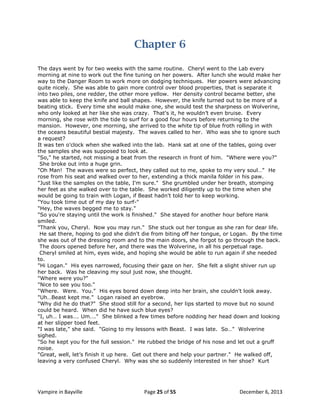 Chapter 6
The days went by for two weeks with the same routine. Cheryl went to the Lab every
morning at nine to work out the fine tuning on her powers. After lunch she would make her
way to the Danger Room to work more on dodging techniques. Her powers were advancing
quite nicely. She was able to gain more control over blood properties, that is separate it
into two piles, one redder, the other more yellow. Her density control became better, she
was able to keep the knife and ball shapes. However, the knife turned out to be more of a
beating stick. Every time she would make one, she would test the sharpness on Wolverine,
who only looked at her like she was crazy. That's it, he wouldn‟t even bruise. Every
morning, she rose with the tide to surf for a good four hours before returning to the
mansion. However, one morning, she arrived to the white tip of blue froth rolling in with
the oceans beautiful bestial majesty. The waves called to her. Who was she to ignore such
a request?
It was ten o'clock when she walked into the lab. Hank sat at one of the tables, going over
the samples she was supposed to look at.
"So," he started, not missing a beat from the research in front of him. "Where were you?"
She broke out into a huge grin.
"Oh Man! The waves were so perfect, they called out to me, spoke to my very soul…" He
rose from his seat and walked over to her, extending a thick manila folder in his paw.
"Just like the samples on the table, I'm sure." She grumbled under her breath, stomping
her feet as she walked over to the table. She worked diligently up to the time when she
would be going to train with Logan, if Beast hadn't told her to keep working.
"You took time out of my day to surf-"
"Hey, the waves begged me to stay."
"So you're staying until the work is finished." She stayed for another hour before Hank
smiled.
"Thank you, Cheryl. Now you may run." She stuck out her tongue as she ran for dear life.
He sat there, hoping to god she didn't die from biting off her tongue, or Logan. By the time
she was out of the dressing room and to the main doors, she forgot to go through the back.
The doors opened before her, and there was the Wolverine, in all his perpetual rage.
Cheryl smiled at him, eyes wide, and hoping she would be able to run again if she needed
to.
"Hi Logan." His eyes narrowed, focusing their gaze on her. She felt a slight shiver run up
her back. Was he cleaving my soul just now, she thought.
"Where were you?"
"Nice to see you too."
"Where. Were. You." His eyes bored down deep into her brain, she couldn't look away.
"Uh…Beast kept me." Logan raised an eyebrow.
"Why did he do that?" She stood still for a second, her lips started to move but no sound
could be heard. When did he have such blue eyes?
"I, uh… I was…. Um…." She blinked a few times before nodding her head down and looking
at her slipper toed feet.
"I was late," she said. "Going to my lessons with Beast. I was late. So…" Wolverine
sighed.
"So he kept you for the full session." He rubbed the bridge of his nose and let out a gruff
noise.
"Great, well, let‟s finish it up here. Get out there and help your partner." He walked off,
leaving a very confused Cheryl. Why was she so suddenly interested in her shoe? Kurt

Vampire in Bayville

Page 25 of 55

December 6, 2013

 