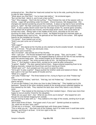 snickered at her. She lifted her head and cocked her hip to the side, pushing the blue eyes
to side for later inspection.
"What about you Poof Man? You've been late before." He snickered again.
"But not like that! Admit it, you're just a lazy surfer!"
"Hey!" She snapped. "Don't dis the surfing." They finished the rest of the session with no
hitches. Logan left grumbling under his breath. Cheryl however, felt disappointed. She
changed and started wandering around the institute. A place so big had to have something
going on, right? Her feet continued to move until she found herself in the entertainment
room. It was a pretty decent sized room for the large screen TV, several game consoles,
two cabinets full of games and movies, and the large plush couch, that could easily be
turned into a bed. Sitting right in the middle of the couch, slouched so his chin was
touching his chest, was Evan, remote in hand. He flipped through the channels again as
Cheryl plopped down next to him. He glanced at her then back to the screen. She sighed
heavily as she twiddled her thumbs.
"I'm bored." Evan looked over at her.
"Didn't you just come out of training?"
"Yup."
"With Logan?"
"Oh yeah." She stared at her thumbs as she started to thumb wrestle herself. He stared at
her for a minute. The girl was obviously crazy.
"You were just in training…"
"But I'm bored!" She pinned one of her thumbs.
"Aha! I got you!" The thumb escaped from under her grasp. "Ooo, you're good…" She
stopped and looked over at Evan. He stopped flipping to stare at her like he was wondering
when the second head grew. She smiled broadly as an idea popped up.
"Wanna play a game?" Her smile quirked evilly at him. He twitched at the action.
"Sure…?" Kurt poofed in above them, excited as he could be after exhaustion.
"A game? Really?" The door opened behind them. Rogue entered expecting Evan to be
flipping channels, instead she found Evan and Kurt staring at Cheryl.
"What's goin' on?" Kurt jumped over the couch to greet his sister.
"Ve're goin' to play a game!" Rogue pushed her brother aside and looked at Cheryl. She
had a glint in her eye that spoke of trouble and fun.
"What is it, sugar?"
"Let's play Frisbee tag!" The three looked at her, trying to figure out what “frisbee tag”
was.
"I have heard of frisbee," said Kurt. "And tag, but not frisbee tag." Cheryl smiled her
cherry red grin.
"If you've got frisbees I can show you how to play frisbee tag." They headed out to the
backyard. Several of the other students looked at the strange group collected together as
they passed by the halls. They reached the back door when they heard a very familiar
voice.
"Hey guys!" They looked at the doorway to find their resident Cajun. Cheryl was more than
happy to recruit another friend for the slaughter.
"What are you guys‟ doin'…hey! What do you think you're doing?" She looped her arm
though his and started dragging him outside.
"You're coming to play with us." They walked to the edge of the woods, sending Kurt to get
the frisbees.
"We'll need three of them. Find green one‟s if you can!" Gambit quirked an eyebrow.
"So, what are we doin' here, peti?"
"I'll tell you in a minute." Kurt teleported back with three green frisbees.
"This is what you do." She took one of the frisbees, bent it to make sure it could take some
damage, and threw it at Evan. It hit him right in the rib.
"Hey! That hurt!"

Vampire in Bayville

Page 26 of 55

December 6, 2013

 