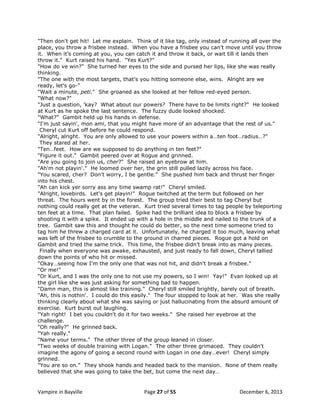 "Then don't get hit! Let me explain. Think of it like tag, only instead of running all over the
place, you throw a frisbee instead. When you have a frisbee you can't move until you throw
it. When it‟s coming at you, you can catch it and throw it back, or wait till it lands then
throw it." Kurt raised his hand. "Yes Kurt?"
"How do ve win?" She turned her eyes to the side and pursed her lips, like she was really
thinking.
"The one with the most targets, that's you hitting someone else, wins. Alright are we
ready, let's go-"
"Wait a minute, peti." She groaned as she looked at her fellow red-eyed person.
"What now?"
"Just a question, 'kay? What about our powers? There have to be limits right?" He looked
at Kurt as he spoke the last sentence. The fuzzy dude looked shocked.
"What?" Gambit held up his hands in defense.
"I'm just sayin', mon ami, that you might have more of an advantage that the rest of us."
Cheryl cut Kurt off before he could respond.
"Alright, alright. You are only allowed to use your powers within a…ten foot…radius…?"
They stared at her.
"Ten…feet. How are we supposed to do anything in ten feet?"
"Figure it out." Gambit peered over at Rogue and grinned.
"Are you going to join us, cher?" She raised an eyebrow at him.
"Ah'm not playin'." He loomed over her, the grin still pulled lazily across his face.
"You scared, cher? Don't worry, I be gentle." She pushed him back and thrust her finger
into his chest.
"Ah can kick yer sorry ass any time swamp rat!" Cheryl smiled.
"Alright, lovebirds. Let's get playin!" Rogue twitched at the term but followed on her
threat. The hours went by in the forest. The group tried their best to tag Cheryl but
nothing could really get at the veteran. Kurt tried several times to tag people by teleporting
ten feet at a time. That plan failed. Spike had the brilliant idea to block a frisbee by
shooting it with a spike. It ended up with a hole in the middle and nailed to the trunk of a
tree. Gambit saw this and thought he could do better, so the next time someone tried to
tag him he threw a charged card at it. Unfortunately, he charged it too much, leaving what
was left of the frisbee to crumble to the ground in charred pieces. Rogue got a hold on
Gambit and tried the same trick. This time, the frisbee didn‟t break into as many pieces.
Finally when everyone was awake, exhausted, and just ready to fall down, Cheryl tallied
down the points of who hit or missed.
"Okay…seeing how I'm the only one that was not hit, and didn't break a frisbee."
"Or me!"
"Or Kurt, and I was the only one to not use my powers, so I win! Yay!" Evan looked up at
the girl like she was just asking for something bad to happen.
"Damn man, this is almost like training." Cheryl still smiled brightly, barely out of breath.
"Ah, this is nothin'. I could do this easily." The four stopped to look at her. Was she really
thinking clearly about what she was saying or just hallucinating from the absurd amount of
exercise. Kurt burst out laughing.
"Yah right! I bet you couldn't do it for two weeks." She raised her eyebrow at the
challenge.
"Oh really?" He grinned back.
"Yah really."
"Name your terms." The other three of the group leaned in closer.
"Two weeks of double training with Logan." The other three grimaced. They couldn't
imagine the agony of going a second round with Logan in one day…ever! Cheryl simply
grinned.
"You are so on." They shook hands and headed back to the mansion. None of them really
believed that she was going to take the bet, but come the next day…

Vampire in Bayville

Page 27 of 55

December 6, 2013

 