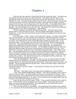 Chapter 1
Since the day she was born, Cheryl Davis knew she loved the ocean. The beach was
her blanket and soul, the ocean her path and heart. She surfed from the age of 5, but
traveled the world since the day she could walk with her Big Uncle Danny. Her life was
fantastic as it was. But some things couldn't stay the same. She was thirteen years of age
when she got thrown into the coral reef of Australia. Her thigh was cut badly, the blood
poured out of the open wound, beginning to mix into the water. It was about shark season
out there and she knew she was too far away to swim back without causing too much
damage. The wound began to burn from the salt. She needed the wound to stop bleeding,
almost pleading in her mind, stop bleeding... stop bleeding…
The burn stopped as the gash clotted within seconds. The water had turned a
pinkish color so she swam back to shore. She was slightly lightheaded, thankful, but
freaked out. It was from that day that her brown hair held a strawberry hint and her eyes
turned burgundy…
Five Years Later…"Dude! Cheryl! Come catch some waves!" His shout could hardly
carry over the waves. Her eye twitched from frustration. She hated that word, "Dude".
The last time she checked, she was certain she was a girl. Cheryl couldn't quite remember
his name, just recognized his scent and decided that his blood was pretty good. It just
tasted like water. For five years now she's had to feed off of the blood of everyone else
around her. She tried animal blood, but found it was disgusting. So, she just drank the
blood surfers spilled when they got thrashed. It was a good deal. She stopped their
bleeding and took what was left in the water. The Camelback strapped onto her back was
filled with different types, all from her favorite people, well those that were tasty. From
behind her, the ocean roared to life as it drew back and gained height. She caught it and
flew. The sea flowing around her, nothing could have destroyed this moment. Except for
the very strong and present scent of blood, causing her to lose her footing and wipeout.
When she finally emerged, she swam back to shore, following the scent. It was one of the
buddy surfers, Johnny. He crashed into the rocks, and banged himself up pretty bad. He
was close to the shore when she came about.
"CALL AN AMBULENCE!" She swam to where he was, her special board, her baby,
following by the line attached to her ankle. He was bleeding profusely already and if he
moved anymore, he could permanently damage himself. But he can't stay in the water, she
thought. This would aggravate the wounds more. Some of the other buddy surfers went
over to see the commotion.
"We need to get him out of the water!" They looked a bit shaken from all that red stuff
coming out of him.
"But-"
"No buts!" They didn't move, but stared at the mangled guy in front of them.
"CALL THE FUCKING AMBULENCE ALREADY!" She tried as carefully as she could to
drag him onto her board. He wasn't totally unconscious, he grunted from the pain. Was
that a good thing? She started toward the shore and noticed that only a small piece of his
board was left dragging behind on his ankle. He's not going to be too happy about that, she
thought. The others were waiting on the shore.
"Help me get him out of the water! NOW!" They jumped to attention and rushed to
help. They tried their best to be gentle, but no one's perfect. Johnny was laid out on a
towel, cut up and banged beyond belief. She grabbed one of the towels near her and
pressed it to the main wound over his thigh.
"Hey, do crowd control or something." She stripped off the Camelback and opened
it. She put the tip of the towel at the opening and began filtering blood out, working up the

Vampire in Bayville

Page 1 of 55

December 6, 2013

 
