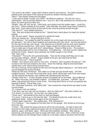 "You want to do what?" Logan didn't believe what he was hearing. The petite strawberry
blonde surfer just asked if she could go around for another training session.
"Why?" She merely smiled and shrugged.
"I just want to better myself, you know?" He lifted an eyebrow. Did she turn into a
cheerleader? Did he actually believer her? Fuck no! But if she wanted to be worked to the
bone, he wasn't going to deny her.
"Alright. Hey, Elf, you can go. Little Fang, we're going over the system again. Level four
this time." Cheryl winked as Kurt exited. Later that day, the other three nearly choked on
their food. Evan tried to think of the torture she must be putting herself through.
"She did it?!?" Kurt nodded solemnly.
"Yah. She just smiled and winked at me." Gambit laid a hand above his head and sighed
heavily.
"Oh! My poor petit!" Rogue smacked him upside the head.
"Shut up, swamp rat." He grinned back at her.
"Yes, Mistress." He readied himself for another hit on the head until she smacked him in
the stomach. The rest of them laughed and continued with their lunch. No one saw Cheryl
for the rest of the day until dinner. She seemed out of breath and her eyes were brighter
but everything seemed fine. After dinner, Rogue caught her before she went to bed.
"You're really goin' though with this?" asked Rogue. Cheryl sniffed at her. The southern
belle smelled sweet with a hint of bitterness. It smelled like… She took out her needle and
pricked her friend. Rogue's eyes widened, her breath caught in her throat.
"No! Don't eat-"
"Chocolate!" The surfer chic grinned broadly. "And not the cheap stuff they put on sale
during sugar holidays. What?" Rogue looked at the girl, jaw reaching the floor.
"It didn't hurt you?" Cheryl laughed.
"Please! Your powers only work on your skin. Honestly! Don't question the genius!" She
turned on her heel and exited to her room. Down the hallway, Magma and Cannonball
rubbed their arms where Cheryl pricked them.
The next morning, Cheryl looked at the time and thought about sleeping in. Her hand came
up and slapped her across the face.
"What the hell was I thinking?" She rolled out of bed and got herself ready. Her feet
trudged forward. She was more tired than usual, which would seem odd if she was awake.
As she entered the kitchen, she collided with something big and hard.
"Careful, little one." It had a Russian accent and patted her on the head. She sniffed the
air. Bitter and nutty, she smelled it before. It smelled like…Columbia… COFFEE! Out of
reflex, she pricked the thing in front of her. The thing didn't flinch so much as question the
drawing of blood. Cheryl took a sip.
"Ah…Columbian Supreme…with half & half." She cranked her head all the way back to look
up and smiled.
"Hi, I haven't met you before."
"I am Piotr, but you may call me Colossus. And you little one?" She took another sip.
"I'm Cheryl, I'm new here. By the way, you taste great."
"Thank you?" She looked at the clock on wall and gasped.
"I'm sorry, I have to go or I'll miss the tide." The blood formed into a ball which she
swallowed whole. Cheryl smiled again at the big Russian.
"Thanks again Columbia." She walked past. Piotr followed her.
"It is Colossus." They stopped at the back door to the garage. She smiled up at the guy
twice her size.
"I know." She exited the house and drove off to the coming tide. At eight o'clock she
returned to find Logan reading the paper with his miniscule breakfast, which she tried
stealing…again, and failed…again. She‟d get that breakfast someday. After eating,
showering, and dressing she went to study with Hank until noon. After a half-hour lunch
Cheryl walked into the Danger Room ready for a full scale, head on workout with the drill

Vampire in Bayville

Page 28 of 55

December 6, 2013

 