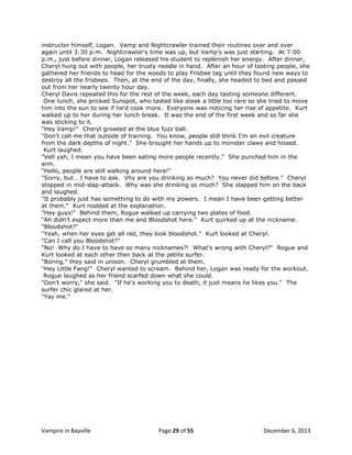 instructor himself, Logan. Vamp and Nightcrawler trained their routines over and over
again until 3:30 p.m. Nightcrawler's time was up, but Vamp's was just starting. At 7:00
p.m., just before dinner, Logan released his student to replenish her energy. After dinner,
Cheryl hung out with people, her trusty needle in hand. After an hour of tasting people, she
gathered her friends to head for the woods to play Frisbee tag until they found new ways to
destroy all the frisbees. Then, at the end of the day, finally, she headed to bed and passed
out from her nearly twenty hour day.
Cheryl Davis repeated this for the rest of the week, each day tasting someone different.
One lunch, she pricked Sunspot, who tasted like steak a little too rare so she tried to move
him into the sun to see if he'd cook more. Everyone was noticing her rise of appetite. Kurt
walked up to her during her lunch break. It was the end of the first week and so far she
was sticking to it.
"Hey Vamp!" Cheryl growled at the blue fuzz ball.
"Don't call me that outside of training. You know, people still think I'm an evil creature
from the dark depths of night." She brought her hands up to monster claws and hissed.
Kurt laughed.
"Vell yah, I mean you have been eating more people recently." She punched him in the
arm.
"Hello, people are still walking around here!"
"Sorry, but… I have to ask. Vhy are you drinking so much? You never did before." Cheryl
stopped in mid-slap-attack. Why was she drinking so much? She slapped him on the back
and laughed.
"It probably just has something to do with my powers. I mean I have been getting better
at them." Kurt nodded at the explanation.
"Hey guys!" Behind them, Rogue walked up carrying two plates of food.
"Ah didn't expect more than me and Bloodshot here." Kurt quirked up at the nickname.
"Bloodshot?"
"Yeah, when her eyes get all red, they look bloodshot." Kurt looked at Cheryl.
"Can I call you Bloodshot?"
"No! Why do I have to have so many nicknames?! What's wrong with Cheryl?" Rogue and
Kurt looked at each other then back at the petite surfer.
"Boring," they said in unison. Cheryl grumbled at them.
"Hey Little Fang!" Cheryl wanted to scream. Behind her, Logan was ready for the workout.
Rogue laughed as her friend scarfed down what she could.
"Don't worry," she said. "If he's working you to death, it just means he likes you." The
surfer chic glared at her.
"Yay me."

Vampire in Bayville

Page 29 of 55

December 6, 2013

 