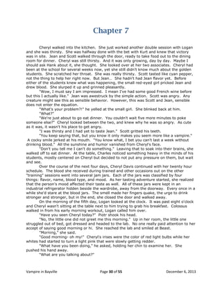Chapter 7
Cheryl walked into the kitchen. She just worked another double session with Logan
and she was thirsty. She was halfway done with the bet with Kurt and knew that victory
was in site. Jean and Scott walked through the door, ready to take food out to the dining
room for dinner. Cheryl was still thirsty. And it was only growing, day by day. Maybe I
should ask Hank about it, she thought. She looked over at her two associates. Cheryl had
been at the school for several weeks now, yet she still didn't know much about the golden
students. She scratched her throat. She was really thirsty. Scott tasted like cyan pepper,
not the thing to help her right now. But Jean… She hadn't had Jean flavor yet. Before
either of the students knew what was happening, the small red-eyed girl pricked Jean and
drew blood. She slurped it up and grinned pleasantly.
"Wow, I must say I am impressed. I mean I've had some good French wine before
but this I actually like." Jean was awestruck by the simple action. Scott was angry. Any
creature might see this as sensible behavior. However, this was Scott and Jean, sensible
does not enter the equation.
"What's your problem?!" he yelled at the small girl. She blinked back at him.
"What?"
"We're just about to go eat dinner. You couldn't wait five more minutes to poke
someone else?" Cheryl looked between the two, and knew why he was so angry. As cute
as it was, it wasn't his place to get angry.
"I was thirsty and I had yet to taste Jean." Scott gritted his teeth.
"You keep saying that, but you know it only makes you seem more like a vampire."
A cocky smile jerked at his mouth. "You know what, I bet you can't last a week without
drinking blood." All the sunshine and humor vanished from Cheryl's face.
"Don't you tell me I can't do something." Leaving that to soak into their brains, she
walked off to eat dinner. At the table, Charles noticed something heavy in the minds of his
students, mostly centered on Cheryl but decided to not put any pressure on them, but wait
and see.
Over the course of the next four days, Cheryl Davis continued with her twenty hour
schedule. The blood she received during trained and other occasions out on the other
"training" sessions went into several jam jars. Each of the jars was classified by four
things: flavor, name, blood type, and mood. As her tasting adventure started, she realized
that the person's mood affected their taste as well. All of these jars were kept in an
industrial refrigerator hidden beside the wardrobe, away from the doorway. Every once in a
while she'd stare at the blood jars. The smell made her fingers quake, the urge to drink
stronger and stronger, but in the end, she closed the door and walked away.
On the morning of the fifth day, Logan looked at the clock. It was past eight o'clock
and Cheryl wasn't sitting at the table next to him trying to grab his breakfast. Colossus
walked in from his early morning workout, Logan called him over.
"Have you seen Cheryl today?" Piotr shook his head.
"No, the little one did not greet me this morning." Up in her room, the little one
struggled out of bed, got dressed and headed to the lab. No one really paid attention to her
accept of saying good morning or hi. She reached the lab and smiled at Beast.
"Morning," she said.
"Good morning- oh my!" Cheryl's irises were the color of red light bulbs while her
whites had started to turn a light pink that were slowly getting redder.
"What have you been doing," he asked, holding her chin to examine her. She
pushed his hand away.
"What are you talking about?"

Vampire in Bayville

Page 30 of 55

December 6, 2013

 