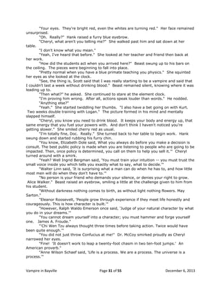 "Your eyes. They're bright red, even the whites are turning red." Her face remained
unsurprised.
"Oh. Really?" Hank raised a furry blue eyebrow.
"Cheryl, what aren't you telling me?" She walked past him and sat down at her
table.
"I don't know what you mean."
"Yeah, I've heard that before." She looked at her teacher and friend then back at
her work.
"How did the students act when you arrived here?" Beast swung up to his bars on
the ceiling. The pieces were beginning to fall into place.
"Pretty normal when you have a blue primate teaching you physics." She squinted
her eyes as she looked at the clock.
"See, the thing is, Scott said that I was really starting to be a vampire and said that
I couldn't last a week without drinking blood." Beast remained silent, knowing where it was
leading up to.
"Then what?" he asked. She continued to stare at the element clock.
"I'm proving him wrong. After all, actions speak louder than words." He nodded.
"Anything else?"
"Yeah." She started twiddling her thumbs. "I also have a bet going on with Kurt.
Two weeks double training with Logan." The picture formed in his mind and mentally
slapped himself.
"Cheryl, you know you need to drink blood. It keeps your body and energy up, that
same energy that you fuel your powers with. And don't think I haven't noticed you're
getting slower." She smiled cherry red as usual.
"I'm totally fine, Doc. Really." She turned back to her table to begin work. Hank
swung down and started rubbing his furry chin.
"You know, Elizabeth Dole said, What you always do before you make a decision is
consult. The best public policy is made when you are listening to people who are going to be
impacted. Then, once policy is determined, you call on them to help you sell it.'" Cheryl
turned around with a smirk.
"Yeah? Well Ingrid Bergman said, 'You must train your intuition -- you must trust the
small voice inside you which tells you exactly what to say, what to decide.'"
"Walter Linn said, 'It is surprising what a man can do when he has to, and how little
most men will do when they don't have to.'"
"No person is your friend who demands your silence, or denies your right to grow.
Alice Walker." Beast raised an eyebrow, smiling a little at the challenge given to him from
his student.
"Without darkness nothing comes to birth, as without light nothing flowers. May
Sarton."
"Eleanor Roosevelt, 'People grow through experience if they meet life honestly and
courageously. This is how character is built.'"
"However, Ralph Waldo Emerson once said, 'Judge of your natural character by what
you do in your dreams.'"
"You cannot dream yourself into a character; you must hammer and forge yourself
one. James A. Froude."
"'Chi Wen Tzu always thought three times before taking action. Twice would have
been quite enough.'"
"You did not just throw Confucius at me!" Dr. McCoy smirked proudly as Cheryl
narrowed her eyes.
"Fine! 'It doesn't work to leap a twenty-foot chasm in two ten-foot jumps.' An
American proverb."
"Anne Wilson Schaef said, 'Life is a process. We are a process. The universe is a
process.'"

Vampire in Bayville

Page 31 of 55

December 6, 2013

 