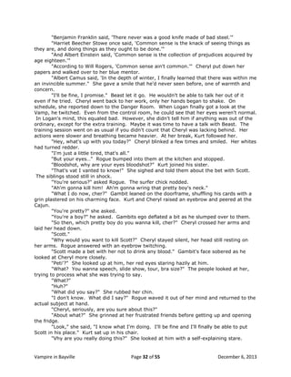 "Benjamin Franklin said, 'There never was a good knife made of bad steel.'"
"Harriet Beecher Stowe once said, 'Common sense is the knack of seeing things as
they are, and doing things as they ought to be done.'"
"And Albert Einstein said, 'Common sense is the collection of prejudices acquired by
age eighteen.'"
"According to Will Rogers, 'Common sense ain't common.'" Cheryl put down her
papers and walked over to her blue mentor.
"Albert Camus said, 'In the depth of winter, I finally learned that there was within me
an invincible summer." She gave a smile that he'd never seen before, one of warmth and
concern.
"I'll be fine, I promise." Beast let it go. He wouldn't be able to talk her out of it
even if he tried. Cheryl went back to her work, only her hands began to shake. On
schedule, she reported down to the Danger Room. When Logan finally got a look at the
Vamp, he twitched. Even from the control room, he could see that her eyes weren't normal.
In Logan's mind, this equaled bad. However, she didn't tell him if anything was out of the
ordinary, except for the extra training. Maybe it was time to have a talk with Beast. The
training session went on as usual if you didn't count that Cheryl was lacking behind. Her
actions were slower and breathing became heavier. At her break, Kurt followed her.
"Hey, what's up with you today?" Cheryl blinked a few times and smiled. Her whites
had turned redder.
"I'm just a little tired, that's all."
"But your eyes…" Rogue bumped into them at the kitchen and stopped.
"Bloodshot, why are your eyes bloodshot?" Kurt joined his sister.
"That's vat I vanted to know!" She sighed and told them about the bet with Scott.
The siblings stood still in shock.
"You're serious?" asked Rogue. The surfer chick nodded.
"Ah'm gonna kill him! Ah'm gonna wring that pretty boy's neck."
"What I do now, cher?" Gambit leaned on the doorframe, shuffling his cards with a
grin plastered on his charming face. Kurt and Cheryl raised an eyebrow and peered at the
Cajun.
"You're pretty?" she asked.
"You're a boy?" he asked. Gambits ego deflated a bit as he slumped over to them.
"So then, which pretty boy do you wanna kill, cher?" Cheryl crossed her arms and
laid her head down.
"Scott."
"Why would you want to kill Scott?" Cheryl stayed silent, her head still resting on
her arms. Rogue answered with an eyebrow twitching.
"Scott made a bet with her not to drink any blood." Gambit's face sobered as he
looked at Cheryl more closely.
"Peti'?" She looked up at him, her red eyes staring hazily at him.
"What? You wanna speech, slide show, tour, bra size?" The people looked at her,
trying to process what she was trying to say.
"What?"
"Huh?"
"What did you say?" She rubbed her chin.
"I don't know. What did I say?" Rogue waved it out of her mind and returned to the
actual subject at hand.
"Cheryl, seriously, are you sure about this?"
"About what?" She grinned at her frustrated friends before getting up and opening
the fridge.
"Look," she said, "I know what I'm doing. I'll be fine and I'll finally be able to put
Scott in his place." Kurt sat up in his chair.
"Vhy are you really doing this?" She looked at him with a self-explaining stare.

Vampire in Bayville

Page 32 of 55

December 6, 2013

 