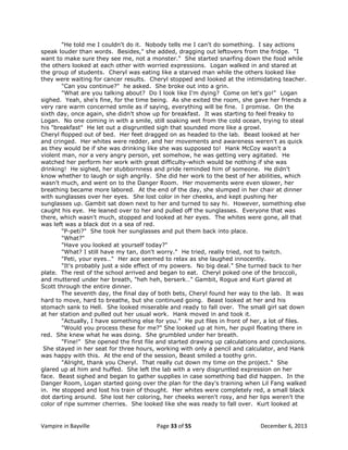 "He told me I couldn't do it. Nobody tells me I can't do something. I say actions
speak louder than words. Besides," she added, dragging out leftovers from the fridge. "I
want to make sure they see me, not a monster." She started snarfing down the food while
the others looked at each other with worried expressions. Logan walked in and stared at
the group of students. Cheryl was eating like a starved man while the others looked like
they were waiting for cancer results. Cheryl stopped and looked at the intimidating teacher.
"Can you continue?" he asked. She broke out into a grin.
"What are you talking about? Do I look like I'm dying? Come on let's go!" Logan
sighed. Yeah, she's fine, for the time being. As she exited the room, she gave her friends a
very rare warm concerned smile as if saying, everything will be fine. I promise. On the
sixth day, once again, she didn't show up for breakfast. It was starting to feel freaky to
Logan. No one coming in with a smile, still soaking wet from the cold ocean, trying to steal
his "breakfast" He let out a disgruntled sigh that sounded more like a growl.
Cheryl flopped out of bed. Her feet dragged on as headed to the lab. Beast looked at her
and cringed. Her whites were redder, and her movements and awareness weren't as quick
as they would be if she was drinking like she was supposed to! Hank McCoy wasn't a
violent man, nor a very angry person, yet somehow, he was getting very agitated. He
watched her perform her work with great difficulty-which would be nothing if she was
drinking! He sighed, her stubbornness and pride reminded him of someone. He didn't
know whether to laugh or sigh angrily. She did her work to the best of her abilities, which
wasn't much, and went on to the Danger Room. Her movements were even slower, her
breathing became more labored. At the end of the day, she slumped in her chair at dinner
with sunglasses over her eyes. She lost color in her cheeks, and kept pushing her
sunglasses up. Gambit sat down next to her and turned to say hi. However, something else
caught his eye. He leaned over to her and pulled off the sunglasses. Everyone that was
there, which wasn't much, stopped and looked at her eyes. The whites were gone, all that
was left was a black dot in a sea of red.
"P-peti?" She took her sunglasses and put them back into place.
"What?"
"Have you looked at yourself today?"
"What? I still have my tan, don't worry." He tried, really tried, not to twitch.
"Peti, your eyes…" Her ace seemed to relax as she laughed innocently.
"It's probably just a side effect of my powers. No big deal." She turned back to her
plate. The rest of the school arrived and began to eat. Cheryl poked one of the broccoli,
and muttered under her breath, "heh heh, berserk…" Gambit, Rogue and Kurt glared at
Scott through the entire dinner.
The seventh day, the final day of both bets, Cheryl found her way to the lab. It was
hard to move, hard to breathe, but she continued going. Beast looked at her and his
stomach sank to Hell. She looked miserable and ready to fall over. The small girl sat down
at her station and pulled out her usual work. Hank moved in and took it.
"Actually, I have something else for you." He put files in front of her, a lot of files.
"Would you process these for me?" She looked up at him, her pupil floating there in
red. She knew what he was doing. She grumbled under her breath.
"Fine!" She opened the first file and started drawing up calculations and conclusions.
She stayed in her seat for three hours, working with only a pencil and calculator, and Hank
was happy with this. At the end of the session, Beast smiled a toothy grin.
"Alright, thank you Cheryl. That really cut down my time on the project." She
glared up at him and huffed. She left the lab with a very disgruntled expression on her
face. Beast sighed and began to gather supplies in case something bad did happen. In the
Danger Room, Logan started going over the plan for the day's training when Lil Fang walked
in. He stopped and lost his train of thought. Her whites were completely red, a small black
dot darting around. She lost her coloring, her cheeks weren't rosy, and her lips weren't the
color of ripe summer cherries. She looked like she was ready to fall over. Kurt looked at

Vampire in Bayville

Page 33 of 55

December 6, 2013

 