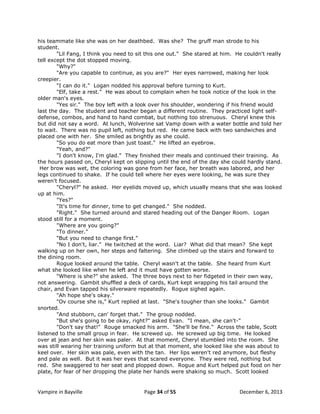 his teammate like she was on her deathbed. Was she? The gruff man strode to his
student.
"Lil Fang, I think you need to sit this one out." She stared at him. He couldn't really
tell except the dot stopped moving.
"Why?"
"Are you capable to continue, as you are?" Her eyes narrowed, making her look
creepier.
"I can do it." Logan nodded his approval before turning to Kurt.
"Elf, take a rest." He was about to complain when he took notice of the look in the
older man's eyes.
"Yes sir." The boy left with a look over his shoulder, wondering if his friend would
last the day. The student and teacher began a different routine. They practiced light selfdefense, combos, and hand to hand combat, but nothing too strenuous. Cheryl knew this
but did not say a word. At lunch, Wolverine sat Vamp down with a water bottle and told her
to wait. There was no pupil left, nothing but red. He came back with two sandwiches and
placed one with her. She smiled as brightly as she could.
"So you do eat more than just toast." He lifted an eyebrow.
"Yeah, and?"
"I don't know, I'm glad." They finished their meals and continued their training. As
the hours passed on, Cheryl kept on slipping until the end of the day she could hardly stand.
Her brow was wet, the coloring was gone from her face, her breath was labored, and her
legs continued to shake. If he could tell where her eyes were looking, he was sure they
weren't focused.
"Cheryl?" he asked. Her eyelids moved up, which usually means that she was looked
up at him.
"Yes?"
"It's time for dinner, time to get changed." She nodded.
"Right." She turned around and stared heading out of the Danger Room. Logan
stood still for a moment.
"Where are you going?"
"To dinner."
"But you need to change first."
"No I don't, liar." He twitched at the word. Liar? What did that mean? She kept
walking up on her own, her steps and faltering. She climbed up the stairs and forward to
the dining room.
Rogue looked around the table. Cheryl wasn't at the table. She heard from Kurt
what she looked like when he left and it must have gotten worse.
"Where is she?" she asked. The three boys next to her fidgeted in their own way,
not answering. Gambit shuffled a deck of cards, Kurt kept wrapping his tail around the
chair, and Evan tapped his silverware repeatedly. Rogue sighed again.
"Ah hope she's okay."
"Ov course she is," Kurt replied at last. "She's tougher than she looks." Gambit
snorted.
"And stubborn, can' forget that." The group nodded.
"But she's going to be okay, right?" asked Evan. "I mean, she can't-"
"Don't say that!" Rouge smacked his arm. "She'll be fine." Across the table, Scott
listened to the small group in fear. He screwed up. He screwed up big time. He looked
over at jean and her skin was paler. At that moment, Cheryl stumbled into the room. She
was still wearing her training uniform but at that moment, she looked like she was about to
keel over. Her skin was pale, even with the tan. Her lips weren't red anymore, but fleshy
and pale as well. But it was her eyes that scared everyone. They were red, nothing but
red. She swaggered to her seat and plopped down. Rogue and Kurt helped put food on her
plate, for fear of her dropping the plate her hands were shaking so much. Scott looked

Vampire in Bayville

Page 34 of 55

December 6, 2013

 