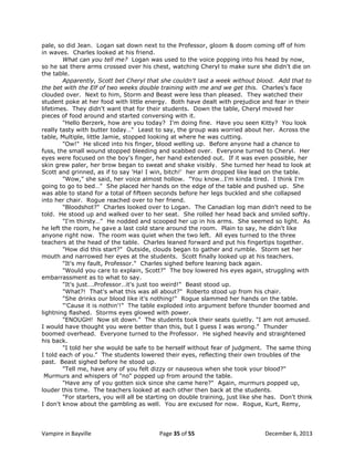 pale, so did Jean. Logan sat down next to the Professor, gloom & doom coming off of him
in waves. Charles looked at his friend.
What can you tell me? Logan was used to the voice popping into his head by now,
so he sat there arms crossed over his chest, watching Cheryl to make sure she didn't die on
the table.
Apparently, Scott bet Cheryl that she couldn't last a week without blood. Add that to
the bet with the Elf of two weeks double training with me and we get this. Charles's face
clouded over. Next to him, Storm and Beast were less than pleased. They watched their
student poke at her food with little energy. Both have dealt with prejudice and fear in their
lifetimes. They didn't want that for their students. Down the table, Cheryl moved her
pieces of food around and started conversing with it.
"Hello Berzerk, how are you today? I'm doing fine. Have you seen Kitty? You look
really tasty with butter today…" Least to say, the group was worried about her. Across the
table, Multiple, little Jamie, stopped looking at where he was cutting.
"Ow!" He sliced into his finger, blood welling up. Before anyone had a chance to
fuss, the small wound stopped bleeding and scabbed over. Everyone turned to Cheryl. Her
eyes were focused on the boy's finger, her hand extended out. If it was even possible, her
skin grew paler, her brow began to sweat and shake visibly. She turned her head to look at
Scott and grinned, as if to say 'Ha! I win, bitch!' her arm dropped like lead on the table.
"Wow," she said, her voice almost hollow. "You know…I'm kinda tired. I think I'm
going to go to bed…" She placed her hands on the edge of the table and pushed up. She
was able to stand for a total of fifteen seconds before her legs buckled and she collapsed
into her chair. Rogue reached over to her friend.
"Bloodshot?" Charles looked over to Logan. The Canadian log man didn't need to be
told. He stood up and walked over to her seat. She rolled her head back and smiled softly.
"I'm thirsty…" He nodded and scooped her up in his arms. She seemed so light. As
he left the room, he gave a last cold stare around the room. Plain to say, he didn't like
anyone right now. The room was quiet when the two left. All eyes turned to the three
teachers at the head of the table. Charles leaned forward and put his fingertips together.
"How did this start?" Outside, clouds began to gather and rumble. Storm set her
mouth and narrowed her eyes at the students. Scott finally looked up at his teachers.
"It's my fault, Professor." Charles sighed before leaning back again.
"Would you care to explain, Scott?" The boy lowered his eyes again, struggling with
embarrassment as to what to say.
"It's just….Professor…it's just too weird!" Beast stood up.
"What?! That's what this was all about?" Roberto stood up from his chair.
"She drinks our blood like it's nothing!" Rogue slammed her hands on the table.
"'Cause it is nothin'!" The table exploded into argument before thunder boomed and
lightning flashed. Storms eyes glowed with power.
"ENOUGH! Now sit down." The students took their seats quietly. "I am not amused.
I would have thought you were better than this, but I guess I was wrong." Thunder
boomed overhead. Everyone turned to the Professor. He sighed heavily and straightened
his back.
"I told her she would be safe to be herself without fear of judgment. The same thing
I told each of you." The students lowered their eyes, reflecting their own troubles of the
past. Beast sighed before he stood up.
"Tell me, have any of you felt dizzy or nauseous when she took your blood?"
Murmurs and whispers of "no" popped up from around the table.
"Have any of you gotten sick since she came here?" Again, murmurs popped up,
louder this time. The teachers looked at each other then back at the students.
"For starters, you will all be starting on double training, just like she has. Don't think
I don't know about the gambling as well. You are excused for now. Rogue, Kurt, Remy,

Vampire in Bayville

Page 35 of 55

December 6, 2013

 