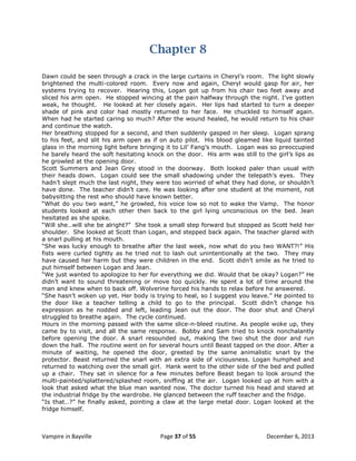Chapter 8
Dawn could be seen through a crack in the large curtains in Cheryl‟s room. The light slowly
brightened the multi-colored room. Every now and again, Cheryl would gasp for air, her
systems trying to recover. Hearing this, Logan got up from his chair two feet away and
sliced his arm open. He stopped wincing at the pain halfway through the night. I‟ve gotten
weak, he thought. He looked at her closely again. Her lips had started to turn a deeper
shade of pink and color had mostly returned to her face. He chuckled to himself again.
When had he started caring so much? After the wound healed, he would return to his chair
and continue the watch.
Her breathing stopped for a second, and then suddenly gasped in her sleep. Logan sprang
to his feet, and slit his arm open as if on auto pilot. His blood gleamed like liquid tainted
glass in the morning light before bringing it to Lil‟ Fang‟s mouth. Logan was so preoccupied
he barely heard the soft hesitating knock on the door. His arm was still to the girl‟s lips as
he growled at the opening door.
Scott Summers and Jean Grey stood in the doorway. Both looked paler than usual with
their heads down. Logan could see the small shadowing under the telepath‟s eyes. They
hadn‟t slept much the last night, they were too worried of what they had done, or shouldn‟t
have done. The teacher didn‟t care. He was looking after one student at the moment, not
babysitting the rest who should have known better.
“What do you two want,” he growled, his voice low so not to wake the Vamp. The honor
students looked at each other then back to the girl lying unconscious on the bed. Jean
hesitated as she spoke.
“Will she…will she be alright?” She took a small step forward but stopped as Scott held her
shoulder. She looked at Scott than Logan, and stepped back again. The teacher glared with
a snarl pulling at his mouth.
“She was lucky enough to breathe after the last week, now what do you two WANT?!” His
fists were curled tightly as he tried not to lash out unintentionally at the two. They may
have caused her harm but they were children in the end. Scott didn‟t smile as he tried to
put himself between Logan and Jean.
“We just wanted to apologize to her for everything we did. Would that be okay? Logan?” He
didn‟t want to sound threatening or move too quickly. He spent a lot of time around the
man and knew when to back off. Wolverine forced his hands to relax before he answered.
“She hasn‟t woken up yet. Her body is trying to heal, so I suggest you leave.” He pointed to
the door like a teacher telling a child to go to the principal. Scott didn‟t change his
expression as he nodded and left, leading Jean out the door. The door shut and Cheryl
struggled to breathe again. The cycle continued.
Hours in the morning passed with the same slice-n-bleed routine. As people woke up, they
came by to visit, and all the same response. Bobby and Sam tried to knock nonchalantly
before opening the door. A snarl resounded out, making the two shut the door and run
down the hall. The routine went on for several hours until Beast tapped on the door. After a
minute of waiting, he opened the door, greeted by the same animalistic snarl by the
protector. Beast returned the snarl with an extra side of viciousness. Logan humphed and
returned to watching over the small girl. Hank went to the other side of the bed and pulled
up a chair. They sat in silence for a few minutes before Beast began to look around the
multi-painted/splattered/splashed room, sniffing at the air. Logan looked up at him with a
look that asked what the blue man wanted now. The doctor turned his head and stared at
the industrial fridge by the wardrobe. He glanced between the ruff teacher and the fridge.
“Is that…?” he finally asked, pointing a claw at the large metal door. Logan looked at the
fridge himself.

Vampire in Bayville

Page 37 of 55

December 6, 2013

 