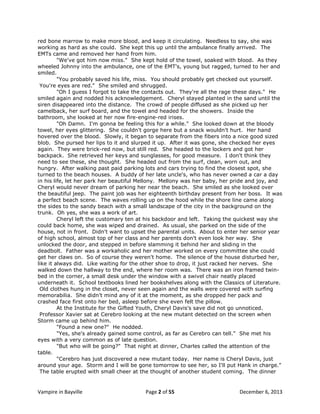 red bone marrow to make more blood, and keep it circulating. Needless to say, she was
working as hard as she could. She kept this up until the ambulance finally arrived. The
EMTs came and removed her hand from him.
"We've got him now miss." She kept hold of the towel, soaked with blood. As they
wheeled Johnny into the ambulance, one of the EMT's, young but ragged, turned to her and
smiled.
"You probably saved his life, miss. You should probably get checked out yourself.
You're eyes are red." She smiled and shrugged.
"Oh I guess I forgot to take the contacts out. They're all the rage these days." He
smiled again and nodded his acknowledgement. Cheryl stayed planted in the sand until the
siren disappeared into the distance. The crowd of people diffused as she picked up her
camelback, her surf board, and the towel and headed for the showers. Inside the
bathroom, she looked at her now fire-engine-red irises.
"Oh Damn. I'm gonna be feeling this for a while." She looked down at the bloody
towel, her eyes glittering. She couldn't gorge here but a snack wouldn't hurt. Her hand
hovered over the blood. Slowly, it began to separate from the fibers into a nice good sized
blob. She pursed her lips to it and slurped it up. After it was gone, she checked her eyes
again. They were brick-red now, but still red. She headed to the lockers and got her
backpack. She retrieved her keys and sunglasses, for good measure. I don't think they
need to see these, she thought. She headed out from the surf, clean, worn out, and
hungry. After walking past paid parking lots and cars trying to find the closest spot, she
turned to the beach houses. A buddy of her late uncle's, who has never owned a car a day
in his life, let her park her beautiful Mellony. Mellony was her baby, her pride and joy, and
Cheryl would never dream of parking her near the beach. She smiled as she looked over
the beautiful jeep. The paint job was her eighteenth birthday present from her boss. It was
a perfect beach scene. The waves rolling up on the hood while the shore line came along
the sides to the sandy beach with a small landscape of the city in the background on the
trunk. Oh yes, she was a work of art.
Cheryl left the customary ten at his backdoor and left. Taking the quickest way she
could back home, she was wiped and drained. As usual, she parked on the side of the
house, not in front. Didn't want to upset the parental units. About to enter her senior year
of high school, almost top of her class and her parents don't even look her way. She
unlocked the door, and stepped in before slamming it behind her and sliding in the
deadbolt. Father was a workaholic and her mother worked on every committee she could
get her claws on. So of course they weren't home. The silence of the house disturbed her,
like it always did. Like waiting for the other shoe to drop, it just racked her nerves. She
walked down the hallway to the end, where her room was. There was an iron framed twinbed in the corner, a small desk under the window with a swivel chair neatly placed
underneath it. School textbooks lined her bookshelves along with the Classics of Literature.
Old clothes hung in the closet, never seen again and the walls were covered with surfing
memorabilia. She didn't mind any of it at the moment, as she dropped her pack and
crashed face first onto her bed, asleep before she even felt the pillow.
At the Institute for the Gifted Youth, Cheryl Davis's save did not go unnoticed.
Professor Xavier sat at Cerebro looking at the new mutant detected on the screen when
Storm came up behind him.
"Found a new one?" He nodded.
"Yes, she's already gained some control, as far as Cerebro can tell." She met his
eyes with a very common as of late question.
"But who will be going?" That night at dinner, Charles called the attention of the
table.
"Cerebro has just discovered a new mutant today. Her name is Cheryl Davis, just
around your age. Storm and I will be gone tomorrow to see her, so I'll put Hank in charge."
The table erupted with small cheer at the thought of another student coming. The dinner

Vampire in Bayville

Page 2 of 55

December 6, 2013

 