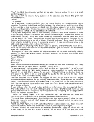 “Yup.” He didn‟t show interest, just fact on his face. Hank scrunched his chin in a small
pondering approval.
“Did you look?” He raised a furry eyebrow at his associate and friend. The gruff man
returned the look.
“What?”
“Did you look?”
“No, I was busy.” Logan extended a hand out to the sleeping girl, an explanation to the
question. The doctor looked back and forth between the other teacher and the fridge. After
a few seconds of this exercise, he stood from his chair, crossed over to the industrial
appliance and opened it. His stomach dropped and his throat closed as the coppery smell of
gallons of blood wafted out. He looked back at his friend.
“Oh my stars and garters. She has been collecting this much? How much blood loss is there
in your training sessions?” He looked back among the several jars. Names were written on
labels across the jars, along with other interesting information, like the flavor and blood
type as well as the “mood” someone was in when the blood was taken. The good doctor
frowned at his name on a jar full of blood. What did “unknown” flavor mean? She didn‟t
know what he tasted like or was it something random? It was something certainly to be
addressed. Logan cocked an eyebrow the teacher.
“I can‟t teach her anything if she doesn‟t use her powers, and for that she needs blood.
What are you doing?” He watched the doctor try to stifle a grin and snicker. The doctor tried
again for a straight face.
“Nothing much, Logan, but it seems our good little Cheryl has the most…interesting labeling
system.” In Hanks overly large clawed hands was an empty jar. Logan‟s face flushed when
he read the label.
Flavor: ORGASM
Name: Logan
Blood Type: AMood: N/A
Beast studied the labels of the many empty jars on the top shelf with an amused eye. They
were all reserved for Logan and his “orgasmic” tasting blood.
“It seems you don‟t have emotions either. Well, any that are recognizable.” He half grinned
at the label, finding the “N/A” quite interesting. Logan grumbled, his cheeks still slightly
flushed. In her bed, Cheryl gasped for air again. Without thinking, the teacher sliced his
arm open in the blink of an eye and placed the cut to the little surfer‟s dry lips. Beast
looked at the scene and lost his toothy smile.
“Has she been like this all night?” He dropped his arms, the jar still in his hand. Logan
nodded but kept his eyes on the girl drinking away at his vein. Hank replaced the jar in the
fridge, closed the door quietly, and walked back to his small chair on the other side of the
bed. His muscles were tense, coiling, and ready for a fight. Logan took his seat again and
sat in silence for hours.
It was mid-day when the small mutant girl stirred in her coma. Her eyes opened slowly.
The whites of her eyes were just a little pink and her irises a bright ink red. Her head was
groggy and slow but she recognized her multicolored walls and ceiling. On the edges of her
vision, her teachers hovered close.
“Cheryl?” Dr. McCoy asked. “Can you understand me?” He checked her pulse and
temperature and moved his claw across eyes. Her eyes followed dutifully.
“Yes Hank, I can understand you.” She shut her eyes tight so she wouldn‟t follow the claw.
Both men heaved a sigh of relief. Logan felt especially relieved and at the same time
profoundly irritable.
“Don‟t. Do. That. Again.” His teeth grated together as he spoke each word. Beast raised an
eyebrow but Cheryl didn‟t care. The Doctor leaned in, checking her vitals again.
“Tell me,” he said, his voice curious but relatively professional. “Why did you do it?” He
stared down on her not as a friend or doctor, but an adult on a child who had done

Vampire in Bayville

Page 38 of 55

December 6, 2013

 