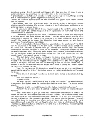 something wrong. Cheryl mumbled and thought. Why had she done it? Yeah, it was a
statement of pride but she should have thought better of the circumstances.
“I pricked Jean and tasted her…” She stopped and scrunched up her face, lifting a shaking
arm to slap her forehead gently. Logan looked curiously at her.
“What?” He raised an eyebrow when he was answered by a giggle. Soon, Cheryl couldn‟t
help her laughter.
“I can‟t believe I said that.” She giggled again. The teachers stared at each other, unsure
what to make of the giggles. After another minute of it, she finally stopped and looked at up
at her caretakers to answer them.
“I was drunk, at least I think I was. Maybe buzzed is the word I‟m looking for? A
little bit at least.” She almost laughed at their expressions but restrained herself and
instead decided to elaborate.
“Jean tasted like good-and I do mean GOOD-French wine. I didn‟t think anything of
it because alcohol has never affected me before. I‟ve tried regular alcohol but my blood
metabolized it too quickly. Maybe it just registers in my brain differently? What do you
think?” She spoke up to Logan, her bloodshot, tired eyes staring up with fleeting
awareness. The gruff teacher stared back.
“I don‟t know, but we‟ll discuss that when you‟re better. Are you hungry?” He didn‟t
wait for an answer as he sliced open his arm again. The blood welled up and spilled over
his tanned skin. He held it out to the surfer girl. Her red eyes widened just a little before
reaching out. Her arms struggled to reach up, but she tried. She strained to reach up with
her energy deprived arms, flailing her hands around to try to swim to the blood offered to
her. At last Logan moved his wounded arm to her lips. She drank deeply, her eyes half
closed. Logan‟s eyes as well started to close.
„She feels better, that’s good,’ he thought. He took a sharp breath. „This actually
feels… really good… It doesn’t feel like last night. I shouldn’t be thinking about this!’ He
focused on his student again as she stopped sucking at the wound. She relaxed again, the
whites of her eyes a little less pink. She ran her tongue over her lips and smiled pink. It
seemed to bother the teachers that her mouth wasn‟t back to cherry red. Cheryl looked
back and forth between the two.
“Say… Do you two mind if I skip training today? My arms are still tired, and I haven‟t
even tried the rest of my limbs.” She looked around her twilight shaded walls and furrowed
her brow.
“What time is it anyway?” She looked to Hank as he looked at the alarm clock by
her bed.
“Is it five? I feel like it‟s five.”
“It‟s two o‟clock.”
“Oh wow, it‟s early. Maybe I will be able to make it to training.” Her eyes started to
droop down. She blinked away the coming sleep looking up at Hank. The doctor smiled
slightly.
“It‟s quite alright, you need the rest. Besides its two o‟clock in the afternoon.”
“What?!” Her eyes shot open. Beast laid a large furry hand on her forehead to calm
her down.
“Don‟t worry about it, just get some rest. Training can wait until you‟re better.” He
moved his hand back and watched her eyes close shut to sleep. Her breathing slowed down
to a smooth rhythm that could only mean sleep. Beast let out a long sigh before looking
back up to Wolverine. His expression was bland, eyes staring into the distance. The gruff
man didn‟t share his thoughts very often, and even then with very few people. Hank
opened his mouth to ask the man his thoughts when they heard a soft knock at the door.
Instinctively, both men turned and growled low and deep in their chests. The door opened
anyway and Charles rolled in.

Vampire in Bayville

Page 39 of 55

December 6, 2013

 