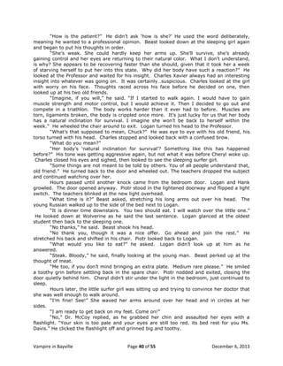“How is the patient?” He didn‟t ask „how is she?‟ He used the word deliberately,
meaning he wanted to a professional opinion. Beast looked down at the sleeping girl again
and began to put his thoughts in order.
“She‟s weak. She could hardly keep her arms up. She‟ll survive, she‟s already
gaining control and her eyes are returning to their natural color. What I don‟t understand,
is why? She appears to be recovering faster than she should, given that it took her a week
of starving herself to put her into this state. Why did her body have such a reaction?” He
looked at the Professor and waited for his insight. Charles Xavier always had an interesting
insight into whatever was going on. It was certainly…suspicious. Charles looked at the girl
with worry on his face. Thoughts raced across his face before he decided on one, then
looked up at his two old friends.
“Imagine, if you will,” he said. “If I started to walk again. I would have to gain
muscle strength and motor control, but I would achieve it. Then I decided to go out and
compete in a triathlon. The body works harder than it ever had to before. Muscles are
torn, ligaments broken, the body is crippled once more. It‟s just lucky for us that her body
has a natural inclination for survival. I imagine she won‟t be back to herself within the
week.” He wheeled the chair around to exit. Logan turned his head to the Professor.
“What‟s that supposed to mean, Chuck?” He was eye to eye with his old friend, his
torso turned with his head. Charles stopped and looked back with a confused brow.
“What do you mean?”
“Her body‟s „natural inclination for survival‟? Something like this has happened
before?” His tone was getting aggressive again, but not what it was before Cheryl woke up.
Charles closed his eyes and sighed, then looked to see the sleeping surfer girl.
“Some things are not meant to be told by others. You of all people understand that,
old friend.” He turned back to the door and wheeled out. The teachers dropped the subject
and continued watching over her.
Hours passed until another knock came from the bedroom door. Logan and Hank
growled. The door opened anyway. Piotr stood in the lightened doorway and flipped a light
switch. The teachers blinked at the new light overhead.
“What time is it?” Beast asked, stretching his long arms out over his head. The
young Russian walked up to the side of the bed next to Logan.
“It is dinner time downstairs. You two should eat. I will watch over the little one.”
He looked down at Wolverine as he said the last sentence. Logan glanced at the oldest
student then back to the sleeping one.
“No thanks,” he said. Beast shook his head.
“No thank you, though it was a nice offer. Go ahead and join the rest.” He
stretched his back and shifted in his chair. Piotr looked back to Logan.
“What would you like to eat?” he asked. Logan didn‟t look up at him as he
answered.
“Steak. Bloody,” he said, finally looking at the young man. Beast perked up at the
thought of meat.
“Me too, if you don‟t mind bringing an extra plate. Medium rare please.” He smiled
a toothy grin before settling back in the spare chair. Piotr nodded and exited, closing the
door quietly behind him. Cheryl didn‟t stir under the light in the bedroom, just continued to
sleep.
Hours later, the little surfer girl was sitting up and trying to convince her doctor that
she was well enough to walk around.
“I‟m fine! See!” She waved her arms around over her head and in circles at her
sides.
“I am ready to get back on my feet. Come on!”
“No,” Dr. McCoy replied, as he grabbed her chin and assaulted her eyes with a
flashlight. “Your skin is too pale and your eyes are still too red. its bed rest for you Ms.
Davis.” He clicked the flashlight off and grinned big and toothy.

Vampire in Bayville

Page 40 of 55

December 6, 2013

 