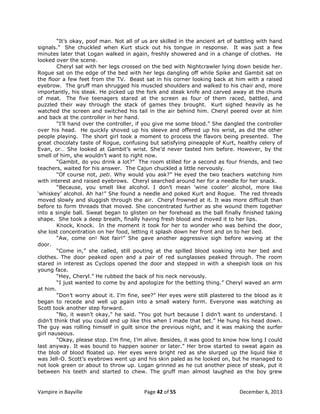 “It‟s okay, poof man. Not all of us are skilled in the ancient art of battling with hand
signals.” She chuckled when Kurt stuck out his tongue in response. It was just a few
minutes later that Logan walked in again, freshly showered and in a change of clothes. He
looked over the scene.
Cheryl sat with her legs crossed on the bed with Nightcrawler lying down beside her.
Rogue sat on the edge of the bed with her legs dangling off while Spike and Gambit sat on
the floor a few feet from the TV. Beast sat in his corner looking back at him with a raised
eyebrow. The gruff man shrugged his muscled shoulders and walked to his chair and, more
importantly, his steak. He picked up the fork and steak knife and carved away at the chunk
of meat. The five teenagers stared at the screen as four of them raced, battled, and
puzzled their way through the stack of games they brought. Kurt sighed heavily as he
watched the screen and switched his tail in the air behind him. Cheryl peered over at him
and back at the controller in her hand.
“I‟ll hand over the controller, if you give me some blood.” She dangled the controller
over his head. He quickly shoved up his sleeve and offered up his wrist, as did the other
people playing. The short girl took a moment to process the flavors being presented. The
great chocolaty taste of Rogue, confusing but satisfying pineapple of Kurt, healthy celery of
Evan, or… She looked at Gambit‟s wrist. She‟d never tasted him before. However, by the
smell of him, she wouldn‟t want to right now.
“Gambit, do you drink a lot?” The room stilled for a second as four friends, and two
teachers, waited for his answer. The Cajun chuckled a little nervously.
“Of course not, peti. Why would you ask?” He eyed the two teachers watching him
with interest and raised eyebrows. Cheryl searched around her for a needle for her snack.
“Because, you smell like alcohol. I don‟t mean „wine cooler‟ alcohol, more like
„whiskey‟ alcohol. Ah ha!” She found a needle and poked Kurt and Rogue. The red threads
moved slowly and sluggish through the air. Cheryl frowned at it. It was more difficult than
before to form threads that moved. She concentrated further as she wound them together
into a single ball. Sweat began to glisten on her forehead as the ball finally finished taking
shape. She took a deep breath, finally having fresh blood and moved it to her lips.
Knock, Knock. In the moment it took for her to wonder who was behind the door,
she lost concentration on her food, letting it splash down her front and on to her bed.
“Aw, come on! Not fair!” She gave another aggressive sigh before waving at the
door.
“Come in,” she called, still pouting at the spilled blood soaking into her bed and
clothes. The door peaked open and a pair of red sunglasses peaked through. The room
stared in interest as Cyclops opened the door and stepped in with a sheepish look on his
young face.
“Hey, Cheryl.” He rubbed the back of his neck nervously.
“I just wanted to come by and apologize for the betting thing.” Cheryl waved an arm
at him.
“Don‟t worry about it. I‟m fine, see?” Her eyes were still plastered to the blood as it
began to recede and well up again into a small watery form. Everyone was watching as
Scott took another step forward.
“No, it wasn‟t okay,” he said. “You got hurt because I didn‟t want to understand. I
didn‟t think that you could end up like this when I made that bet.” He hung his head down.
The guy was rolling himself in guilt since the previous night, and it was making the surfer
girl nauseous.
“Okay, please stop. I‟m fine, I‟m alive. Besides, it was good to know how long I could
last anyway. It was bound to happen sooner or later.” Her brow started to sweat again as
the blob of blood floated up. Her eyes were bright red as she slurped up the liquid like it
was Jell-O. Scott‟s eyebrows went up and his skin paled as he looked on, but he managed to
not look green or about to throw up. Logan grinned as he cut another piece of steak, put it
between his teeth and started to chew. The gruff man almost laughed as the boy grew

Vampire in Bayville

Page 42 of 55

December 6, 2013

 