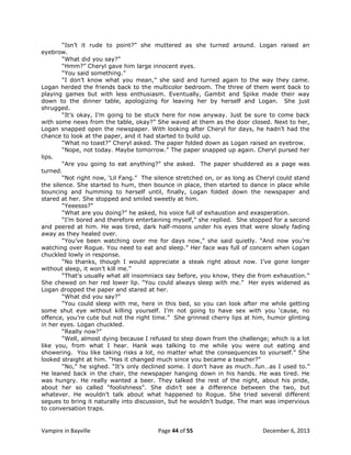 “Isn‟t it rude to point?” she muttered as she turned around. Logan raised an
eyebrow.
“What did you say?”
“Hmm?” Cheryl gave him large innocent eyes.
“You said something.”
“I don‟t know what you mean,” she said and turned again to the way they came.
Logan herded the friends back to the multicolor bedroom. The three of them went back to
playing games but with less enthusiasm. Eventually, Gambit and Spike made their way
down to the dinner table, apologizing for leaving her by herself and Logan. She just
shrugged.
“It‟s okay, I‟m going to be stuck here for now anyway. Just be sure to come back
with some news from the table, okay?” She waved at them as the door closed. Next to her,
Logan snapped open the newspaper. With looking after Cheryl for days, he hadn‟t had the
chance to look at the paper, and it had started to build up.
“What no toast?” Cheryl asked. The paper folded down as Logan raised an eyebrow.
“Nope, not today. Maybe tomorrow.” The paper snapped up again. Cheryl pursed her
lips.
“Are you going to eat anything?” she asked. The paper shuddered as a page was
turned.
“Not right now, „Lil Fang.” The silence stretched on, or as long as Cheryl could stand
the silence. She started to hum, then bounce in place, then started to dance in place while
bouncing and humming to herself until, finally, Logan folded down the newspaper and
stared at her. She stopped and smiled sweetly at him.
“Yeeesss?”
“What are you doing?” he asked, his voice full of exhaustion and exasperation.
“I‟m bored and therefore entertaining myself,” she replied. She stopped for a second
and peered at him. He was tired, dark half-moons under his eyes that were slowly fading
away as they healed over.
“You‟ve been watching over me for days now,” she said quietly. “And now you‟re
watching over Rogue. You need to eat and sleep.” Her face was full of concern when Logan
chuckled lowly in response.
“No thanks, though I would appreciate a steak right about now. I‟ve gone longer
without sleep, it won‟t kill me.”
“That‟s usually what all insomniacs say before, you know, they die from exhaustion.”
She chewed on her red lower lip. “You could always sleep with me.” Her eyes widened as
Logan dropped the paper and stared at her.
“What did you say?”
“You could sleep with me, here in this bed, so you can look after me while getting
some shut eye without killing yourself. I‟m not going to have sex with you „cause, no
offence, you‟re cute but not the right time.” She grinned cherry lips at him, humor glinting
in her eyes. Logan chuckled.
“Really now?”
“Well, almost dying because I refused to step down from the challenge; which is a lot
like you, from what I hear. Hank was talking to me while you were out eating and
showering. You like taking risks a lot, no matter what the consequences to yourself.” She
looked straight at him. “Has it changed much since you became a teacher?”
“No,” he sighed. “It‟s only declined some. I don‟t have as much…fun…as I used to.”
He leaned back in the chair, the newspaper hanging down in his hands. He was tired. He
was hungry. He really wanted a beer. They talked the rest of the night, about his pride,
about her so called “foolishness”. She didn‟t see a difference between the two, but
whatever. He wouldn‟t talk about what happened to Rogue. She tried several different
segues to bring it naturally into discussion, but he wouldn‟t budge. The man was impervious
to conversation traps.

Vampire in Bayville

Page 44 of 55

December 6, 2013

 