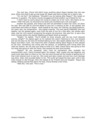 The next day, Cheryl still didn‟t know anything about Rogue besides that she was
alive. When she tried to get up and sneak off, Beast was there to keep her in bed to rest.
“It‟s not fair!” she bellowed. “Shouldn‟t you be looking after Rogue?” She raised an
eyebrow in question. The doctor merely shrugged and fixed another cup of blood for her.
“I don‟t have to worry about her trying to sneak out of her room. She listens to her
doctor.” With that said, he returned to his book and chuckled every now and again.
Another day passed, and Cheryl was still not permitted to leave her room, let alone
her bed. She was able to convince Beast to give her a checkup at last. If she passed, she
could leave and check on Rogue. Hank looked at her eyes, her coloring, her blood pressure,
her heart rate, her temperature… She sighed inwardly. This was taking FOREVER! She was
healthy, her tan glowed again, even from the lack of sun for a few days. Her whites were
clear, and her iris‟s weren‟t screaming fire-engine red anymore. She was fine. It was a few
more minutes before she started fidgeting and Beast stood up straight.
“Alright,” he sighed. “You‟re alright to move around, just not too much physical
activity, alright?” He sighed again as he realized she wasn‟t listening to him, but dressed
and out the door by the time he finished talking to him. She speed walked down the hall to
Rogue and Kitty‟s room. She heard the other students talking about Rogue as they passed
by her door. Something was wrong with her powers, or something went wrong when she
used her powers. No one was sure what to think of it. Well, Cheryl Davis was going to find
out what was going on with her friend. She reached the door and knocked.
“Rogue?” No one answered. Kitty must be somewhere else, probably the
entertainment room. Cheryl knocked again. No answer. Well, maybe she was sleeping, she
could come back later to check on her, but she went through all the trouble of getting out of
that multi-colored room to see her. She could just take a peek and see how much damage
was done. Yeah, that sounded better to her. The surfer girl eased the door open until it was
wide enough to slip through, then she looked at her friend‟s bed and stopped. Rogue was
asleep, floating several feet above her bed. Cheryl blinked a few times.
“Well shit,” she said. “This is new.”

Vampire in Bayville

Page 45 of 55

December 6, 2013

 