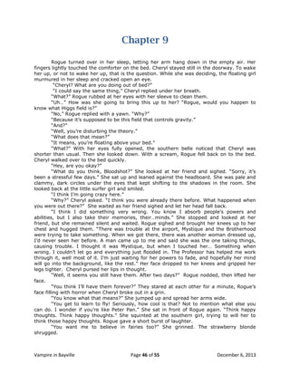 Chapter 9
Rogue turned over in her sleep, letting her arm hang down in the empty air. Her
fingers lightly touched the comforter on the bed. Cheryl stayed still in the doorway. To wake
her up, or not to wake her up, that is the question. While she was deciding, the floating girl
murmured in her sleep and cracked open an eye.
“Cheryl? What are you doing out of bed?”
“I could say the same thing,” Cheryl replied under her breath.
“What?” Rogue rubbed at her eyes with her sleeve to clean them.
“Uh…” How was she going to bring this up to her? “Rogue, would you happen to
know what Higgs field is?”
“No,” Rogue replied with a yawn. “Why?”
“Because it‟s supposed to be this field that controls gravity.”
“And?”
“Well, you‟re disturbing the theory.”
“What does that mean?”
“It means, you‟re floating above your bed.”
“What?” With her eyes fully opened, the southern belle noticed that Cheryl was
shorter than usual. Then she looked down. With a scream, Rogue fell back on to the bed.
Cheryl walked over to the bed quickly.
“Hey, are you okay?”
“What do you think, Bloodshot?” She looked at her friend and sighed. “Sorry, it‟s
been a stressful few days.” She sat up and leaned against the headboard. She was pale and
clammy, dark circles under the eyes that kept shifting to the shadows in the room. She
looked back at the little surfer girl and smiled.
“I think I‟m going crazy here.”
“Why?” Cheryl asked. “I think you were already there before. What happened when
you were out there?” She waited as her friend sighed and let her head fall back.
“I think I did something very wrong. You know I absorb people‟s powers and
abilities, but I also take their memories, their…minds.” She stopped and looked at her
friend, but she remained silent and waited. Rogue sighed and brought her knees up to her
chest and hugged them. “There was trouble at the airport, Mystique and the Brotherhood
were trying to take something. When we got there, there was another woman dressed up,
I‟d never seen her before. A man came up to me and said she was the one taking things,
causing trouble. I thought it was Mystique, but when I touched her… Something when
wrong. I couldn‟t let go and everything just flooded in. The Professor has helped me work
through it, well most of it. I‟m just waiting for her powers to fade, and hopefully her mind
will go into the background, like the rest.” Her face dropped to her knees and gripped her
legs tighter. Cheryl pursed her lips in thought.
“Well, it seems you still have them. After two days?” Rogue nodded, then lifted her
face.
“You think I‟ll have them forever?” They stared at each other for a minute, Rogue‟s
face filling with horror when Cheryl broke out in a grin.
“You know what that means?” She jumped up and spread her arms wide.
“You get to learn to fly! Seriously, how cool is that? Not to mention what else you
can do. I wonder if you‟re like Peter Pan.” She sat in front of Rogue again. “Think happy
thoughts. Think happy thoughts.” She squinted at the southern girl, trying to will her to
think those happy thoughts. Rogue gave a short burst of laughter.
“You want me to believe in fairies too?” She grinned. The strawberry blonde
shrugged.

Vampire in Bayville

Page 46 of 55

December 6, 2013

 