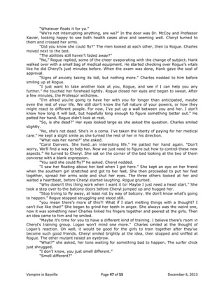 “Whatever floats it for ya.”
“We‟re not interrupting anything, are we?” In the door was Dr. McCoy and Professor
Xavier, looking happy to see both health cases alive and seeming well. Cheryl turned to
them and crossed her arms.
“Did you know she could fly?” The men looked at each other, then to Rogue. Charles
moved next to the bed.
“The abilities still haven‟t faded away?”
“No,” Rogue replied, some of the cheer evaporating with the change of subject. Hank
walked over with a small bag of medical equipment. He started checking over Rogue‟s vitals
like he did Cheryl‟s just minutes before. When the exam was done, Hank gave the seal of
approval.
“Signs of anxiety taking its toll, but nothing more.” Charles nodded to him before
smiling up at Rogue.
“I just want to take another look at you, Rogue, and see if I can help you any
further.” He touched her forehead lightly. Rogue closed her eyes and began to sweat. After
a few minutes, the Professor withdrew.
“I‟m afraid you‟re going to have her with you for longer than anticipated, maybe
even the rest of your life. We still don‟t know the full nature of your powers, or how they
might react to different people. For now, I‟ve put up a wall between you and her. I don‟t
know how long it will last, but hopefully long enough to figure something better out.” He
patted her hand. Rogue didn‟t look at rest.
“So, is she dead?” Her eyes looked large as she asked the question. Charles smiled
slightly.
“No, she‟s not dead. She‟s in a coma. I‟ve taken the liberty of paying for her medical
care.” He kept a slight smile as she turned the rest of her in his direction.
“What was her name?” she asked.
“Carol Danvers. She lived…an interesting life.” He patted her hand again. “Don‟t
worry, We‟ll find a way to help her. Now we just need to figure out how to control these new
aspects.” He turned to Cheryl. She sat on the corner of the bed looking at the two of them
converse with a blank expression.
“You said she could fly?” he asked. Cheryl nodded.
“I saw her floating above her bed when I got here.” She kept an eye on her friend
when the southern girl stretched and got to her feet. She then proceeded to put her feet
together, spread her arms wide and shut her eyes. The three others looked at her and
waited a heartbeat, before Cheryl started laughing. Rogue grunted.
“Why doesn‟t this thing work when I want it to! Maybe I just need a head start.” She
took a step over to the balcony doors before Cheryl jumped up and hugged her.
“Stop trying to fly away, at least not by way of balcony. We don‟t know what‟s going
to happen.” Rogue stopped struggling and stood still.
“you mean there‟s more of this?! What if I start melting things with a thought? I
can‟t live like that!” She began to grind her teeth in anger. She always was the weird one,
now it was something new! Charles linked his fingers together and peered at the girls. Then
an idea came to him and he smiled.
“Maybe it‟s time for you to have a different kind of training. I believe there‟s room in
Cheryl‟s training group. Logan won‟t mind one more.” Charles smiled at the thought of
Logan‟s reaction. Oh well, it would be good for the girls to train together after they‟ve
become such good friends. Cheryl smiled brightly at the idea, then stopped and sniffed at
Rogue. The other mutant raised an eyebrow.
“What?” she asked, her tone waiting for something bad to happen. The surfer chick
just shrugged.
“I don‟t know, you just smell different.”
“Smell different?”

Vampire in Bayville

Page 47 of 55

December 6, 2013

 