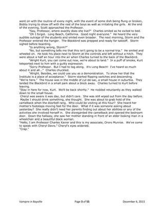 went on with the routine of every night, with the event of some dish being flung or broken,
Bobby trying to show off with the rest of the boys as well as irritating the girls. At the end
of the evening, Scott approached the Professor.
"Say, Professor, where exactly does she live?" Charles smiled as he exited to bed.
"Oh I forgot. Long Beach, California. Good night everyone." He heard the very
audible outrage of the students and smiled even broader. The next morning, Storm and the
Professor entered the hanger. The Blackbird was prepped and ready for takeoff. Storm
sighed before boarding.
"Is anything wrong, Storm?"
"No, but something tells me that this isn't going to be a normal trip." He smiled and
wheeled on. He took his place next to Storm at the controls and left without a hitch. They
were about a half an hour into the air when Charles turned to the back of the Blackbird.
"Alright Kurt, you can come out now, we're about to land." In a puff of smoke, Kurt
teleported next to him with a guilty expression.
"Sorry Professor. But I had to tag along. It's Long Beach! I've heard so much
about it and all..." Charles chuckled.
"Alright. Besides, we could use you as a demonstration. To show her that the
Institute is a place of acceptance." Storm started flipping switches and descending.
"We're here." The house was in the middle of cul-de-sac, a small house in suburbia. They
landed the Blackbird in a small park about a block away. Charles turned to Kurt before
leaving.
"Stay in here for now, Kurt. We'll be back shortly." He nodded reluctantly as they walked
down to the small house.
Cheryl was aware it was day, but didn't care. She was still wiped out from the day before.
Maybe I should drink something, she thought. She was about to grab hold of the
camelback when the doorbell rang. Who could be visiting at this hour? She heard her
mother's footsteps moving fast for the door. What if it was someone asking about
yesterday? She really didn‟t need her parents finding out about her abilities or any of the
activities she involved herself in. She disregarded the camelback and opened the bedroom
door. Down the hallway, she saw her mother standing in front of an elder looking man in a
wheelchair and a beautiful black woman.
"Hello, I am Professor Charles Xavier and this is my associate, Ororo Munroe. We've come
to speak with Cheryl Davis." Cheryl's eyes widened.
"Crap."

Vampire in Bayville

Page 3 of 55

December 6, 2013

 