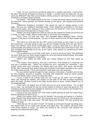 “Yeah, it‟s you, but there‟s something added to it, sweeter and tarter. I don‟t know.
Oh wait!” She let go of Rogue and dug for a needle. “I wonder what you taste like. Do you
taste any different?” She held up the needle, silently asking for permission to take a sample
of delicious red liquid. Rogue growled.
“Go ahead.” The needle poked at the skin, a small red thread slowly winding out of
the pale skin. Cheryl grinned and daintily slurped up the blood. She stopped and savored
the flavor.
“MMMmmm! Raspberry chocolate!” She closed her eyes to indulge further in the
taste. “Not just any raspberry chocolate either. Fresh raspberries processed for full flavor
with minimal seeds. Very delicious!” She mulled over the taste for a few more moments
before noticing the strange look on Rogue‟s face.
“What?” Her face dropped the smile as soon as she noticed her friend trying hard not
to smile, or laugh. Finally, Rogue couldn‟t take it, she burst out in laughter.
“Sorry, sorry. It‟s just your face,” she managed before laughing again. Charles
relaxed at the sound of that laughter. The two of them would be fine, all they needed was
time.
“Why don‟t you two take the day off? I need to set things up with Logan so you can
start tomorrow. I am also going to take you off your double training while you get used to
these new abilities. Once you‟re comfortable again, you‟ll go right back to it. Now go on,
several people are waiting to see you.” With a smile, he left the room with Hank in tow. The
girls shrugged and decided to go out of the rooms. They started by wandering the halls.
Cheryl sighed happily.
“It‟s so great to be out of that small room. It was so annoying! Ugg!” She stretched
her arms wide over her head. Rogue hugged her arms and stared straight ahead. She jolted
out of it when Cheryl stepped in front of her.
“What‟s up?” asked the little surfer girl. Rogue faltered at first then stood up
straighter.
“The woman, Carol Danvers, she was a real bitch.” She waited for a response, but
only got a confused look. “When she touched me and I absorbed her memories, I saw
things. Some were very confusing, but others were just awful. She drank, did horrible
things. Heh, she would have gotten along with Mystique if she hadn‟t decided to turn good,
for a little while anyway.” They continued their walk down the main staircase.
The sun shone brightly through the high windows of the foyer. A perfect summer day
for New England. Sounds of laughter, shouting, and explosions could be heard outside
through the double doors. Cheryl ran down the stairs.
“Hurry! I want to be outside while the sun is still up. Oh God! I can surf again!”
When she reached the bottom, she hopped on the balls of her feet as Rogue sauntered
down the steps. As they turned to the large double doors to leave, Gambit stepped out of
the shadowed hall.
“Cher! Peti!” He jogged over to them and put his arms around Rogue. “I‟m so glad
you‟re okay.” He continued to hug her as she looked to Cheryl on what was going on. The
strawberry blonde grinned and wiggled her eyebrows at her. The southern girl thought for a
second before blushing a beautiful red.
“Let go of me, you swamp rat!” She made a weak attempt to push the Cajun away.
Gambit loosened but didn‟t let go.
“What‟s the matter, Cher? No kiss for Gambit?” He grinned and leaned in a fraction,
before Rogue‟s face flared brilliant red. She swung her arm out hitting him, and sending him
flying into the wall a few feet away. The girls stood still shocked. The boy groaned and
rubbed his head.
“What did you hit me with? A bus?" He looked up at the girl through squinting eyes.
She stared down at her hands with wonder and abject fear. The hallway remained silent
until Cheryl started to laugh. The other two looked at her curiously. She stopped her
laughing and wiped the tears away.

Vampire in Bayville

Page 48 of 55

December 6, 2013

 
