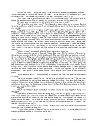 “What? It‟s funny. Things are going to be even more interesting between you two.”
She walked over to Gambit and patted his head. “I hope you‟re tough enough if you keep
flirting with her.” She helped the boy get to his feet. He grinned charm at her.
“Peti, I can survive anything to get a kiss from the lovely Rogue.” He threw a wink at
Rogue for good measure. The girl gained her composure and quirked her eyebrow.
“Are you sure you want to risk life and limb for that kind of kiss?”
“Ain‟t that the best kind, cher?” They looked at each other for a minute; Gambit
grinning and Rogue slightly annoyed if not intrigued. Cheryl stuck her hand between them
and waved.
“Hey, you know what? I‟m going to play some games. Maybe even beat Kurt once, if
that‟s possible. I swear, for a guy who lived in Germany poverty, the guy is a genius on a
controller.” She turned around and walked down the hall mumbling to herself. Rogue jogged
after her, and Gambit jogged after Rogue. They found Kurt in the entertainment room
playing a game. He was happy to see his sister and one of his best friends up and alive.
They played games till dinner time, Kurt proud of his endless victories. He didn‟t feel weird
about Rogue‟s new powers. Apparently, super strength and flight were really, really cool.
The rest of the students were very glad, in their own ways, that the two of them were okay.
They chatted through dinner, catching up on the things that happened while the two were
“bed resting”. Evan sat to Rogue‟s left and sulked a little when he heard about the new
powers.
“What‟s wrong?” she asked, afraid of what his answer would be.
“You‟re gonna be harder to beat at Frisbee Tag now.” At the mention of the game,
Cheryl‟s eyes widened and glared with excitement. The four other players groaned inwardly
at her enthusiasm. They were all going to get their butts kicked if they didn‟t practice more.
The students at the dining table ate their food with gusto. Double training was harder than
it sounded like. Many asked Cheryl how she managed to do it for two weeks, and then
gaped at her when she told them she played outside after the training. The small group left
the dinner table and wonders what to do. Before they could leave the room, Storm called
Cheryl over. They exchanged words before the teacher handed over a small package
attached to what looked like a small parachute. Cheryl‟s face opened up in wonderful
excitement. They talked a little more before Cheryl walked away from a very confused
Ororo.
“What was that about?” Rogue pointed at the small package that was currently being
torn into.
“My uncle dropped this off for me. My last one just about quit on me.” The package
was open and inside the packed box was what looked like military dog tags, but they were
smaller, thicker, and what looked like an iridescent square in the middle. She took them
out, looped them over her head, and tucked them into her shirt. Everyone stared at her for
a second, and she stared back.
“What?”
“What were those?” Even pointed at her chest where the tags hopefully hung. She
shrugged.
“Something to help when I‟m out surfing. Hey, what are we going to do now? I don‟t
want to go to bed yet. I‟ve been in bed for DAYS!” She started walking down the hallway
towards the front of the mansion. The rest walked after her. Evan opened his mouth but
Rogue shook her head. The surfer girl wasn‟t going to go into it. As they passed by the
entertainment room, Kurt got an idea. He poofed out and appeared in front of Cheryl. She
startled, stopped in her tracks.
“Poofman, stop poofing in front of me.” She let out a sigh and saw something in his
hands. He held it up with a wide grin.
“I got the last season of Avatar! We can see the end at last.” His smile was wide and
expecting. Cheryl looked at him with a blank stare.

Vampire in Bayville

Page 49 of 55

December 6, 2013

 