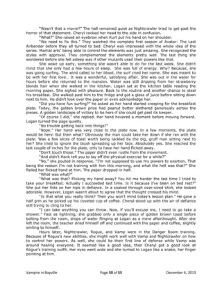 “Wasn‟t that a movie?” The hall remained quiet as Nightcrawler tried to get past the
horror of that statement. Cheryl cocked her head to the side in confusion.
“What?” She raised an eyebrow when Kurt put his hand on her shoulder.
“We need to fix this.” They watched the complete first season of Avatar: The Last
Airbender before they all turned to bed. Cheryl was impressed with the whole idea of the
series. Martial arts‟ being able to control the elements was just amazing. She recognized the
styles with approval. They complemented the elements pretty well. The last thing she
wondered before she fell asleep was if other mutants used their powers like that.
She woke up early, something she wasn‟t able to do for the last week. She didn‟t
mind that she only had a few hours of sleep. She was full of energy. Why? Because, she
was going surfing. The wind called to her blood, the surf cried her name. She was meant to
be with her first love… It was a wonderful, satisfying affair. She was out in the water for
hours before she returned to the mansion. Water was still dripping from her strawberry
blonde hair when she walked in the kitchen. Logan sat at the kitchen table reading the
morning paper. She sighed with pleasure. Back to the routine and another chance to steal
his breakfast. She walked past him to the fridge and got a glass of juice before sitting down
next to him. He didn‟t look over the paper or even acknowledge her.
“Did you have fun surfing?” he asked as her hand started creeping for the breakfast
plate. Today, the golden brown prize had peanut butter slathered generously across the
pieces. A golden landscape of victory to be hers-if she could get past its keeper.
“Of course I did,” she replied. Her hand hovered a moment before moving forward.
Logan turned the page quietly.
“No trouble getting back into things?”
“Nope.” Her hand was very close to the plate now. In a few moments, the plate
would be hers! But then what? Obviously the man could take her down if she ran with the
plate. Was a few slices of toast worth being tackled by the big, gruff man sitting next to
her? She tried to ignore the blush spreading up her face. Absolutely yes. She reached the
last couple of inches for the plate, only to have her hand flicked away.
“Don‟t touch those.” The paper didn‟t even rustle from the movement.
“And didn‟t Hank tell you to lay off the physical exercise for a while?”
“No,” she pouted in response. “I‟m not supposed to use my powers to exertion. That
being the reason I‟m not training with him this morning, and what the hell was that?” She
flailed her flicked hand at him. The paper dropped in half.
“What was what?”
“What was that? Flicking my hand away? You hit me harder the last time I tried to
take your breakfast. Actually I succeeded last time. Is it because I‟ve been on bed rest?”
She put her fists on her hips in defiance. In a soaked through over-sized shirt, she looked
adorable. However, Logan wasn‟t about to agree that the thought crossed his mind.
“Is that what you really think? Then you won‟t mind today‟s lesson plan.” He gave a
half grin as he picked up his coveted cup of coffee. Cheryl stood up with the air of defiance
still trying to cling to her.
“I can take anything you can throw. Now, if you‟ll excuse me, I need to go take a
shower.” Fast as lightning, she grabbed only a single piece of golden brown toast before
bolting from the room, drops of water flinging at Logan as a mere afterthought. After she
left the room, the teacher dried himself off and continued with the paper and coffee, slightly
smiling to himself.
Hours later, Nightcrawler, Rogue, and Vamp were in the Danger Room training.
Because of Rogue‟s new abilities, she might work well with Vamp and Nightcrawler on how
to control her powers. As well, she could be their first line of defense while Vamp was
around healing everyone. It seemed like a good idea, then Cheryl got a good look at
Rogue‟s training outfit. Her eyes went wide and she turned to Logan like a snake, her finger
pointing at him.

Vampire in Bayville

Page 50 of 55

December 6, 2013

 