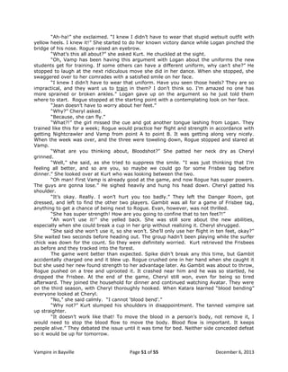 “Ah-ha!” she exclaimed. “I knew I didn‟t have to wear that stupid wetsuit outfit with
yellow heels. I knew it!” She started to do her known victory dance while Logan pinched the
bridge of his nose. Rogue raised an eyebrow.
“What‟s this all about?” she asked Kurt. He chuckled at the sight.
“Oh, Vamp has been having this argument with Logan about the uniforms the new
students get for training. If some others can have a different uniform, why can‟t she?” He
stopped to laugh at the next ridiculous move she did in her dance. When she stopped, she
swaggered over to her comrades with a satisfied smile on her face.
“I knew I didn‟t have to wear that uniform. Have you seen those heels? They are so
impractical, and they want us to train in them? I don‟t think so. I‟m amazed no one has
more sprained or broken ankles.” Logan gave up on the argument so he just told them
where to start. Rogue stopped at the starting point with a contemplating look on her face.
“Jean doesn‟t have to worry about her feet.”
“Why?” Cheryl asked.
“Because, she can fly.”
“What?!” the girl missed the cue and got another tongue lashing from Logan. They
trained like this for a week; Rogue would practice her flight and strength in accordance with
getting Nightcrawler and Vamp from point A to point B. It was getting along very nicely.
When the week was over, and the three were toweling down, Rogue stopped and stared at
Vamp.
“What are you thinking about, Bloodshot?” She patted her neck dry as Cheryl
grinned.
“Well,” she said, as she tried to suppress the smile. “I was just thinking that I‟m
feeling all better, and so are you, so maybe we could go for some Frisbee tag before
dinner.” She looked over at Kurt who was looking between the two.
“Oh man! First Vamp is already good at the game, and now Rogue has super powers.
The guys are gonna lose.” He sighed heavily and hung his head down. Cheryl patted his
shoulder.
“It‟s okay. Really. I won‟t hurt you too badly.” They left the Danger Room, got
dressed, and left to find the other two players. Gambit was all for a game of Frisbee tag,
anything to get a chance of being next to Rogue. Evan, however, was not thrilled.
“She has super strength! How are you going to confine that to ten feet?!”
“Ah won‟t use it!” she yelled back. She was still sore about the new abilities,
especially when she could break a cup in her grip without realizing it. Cheryl shrugged.
“She said she won‟t use it, so she won‟t. She‟ll only use her flight in ten feet, okay?”
She waited two seconds before heading out. The group hadn‟t been playing while the surfer
chick was down for the count. So they were definitely worried. Kurt retrieved the Frisbees
as before and they tracked into the forest.
The game went better than expected. Spike didn‟t break any this time, but Gambit
accidentally charged one and it blew up. Rogue crushed one in her hand when she caught it
but she used her new found strength to her advantage later. As Gambit was about to throw,
Rogue pushed on a tree and uprooted it. It crashed near him and he was so startled, he
dropped the Frisbee. At the end of the game, Cheryl still won, even for being so tired
afterward. They joined the household for dinner and continued watching Avatar. They were
on the third season, with Cheryl thoroughly hooked. When Katara learned “blood bending”
everyone looked at Cheryl.
“No,” she said calmly. “I cannot „blood bend‟.”
“Why not?” Kurt slumped his shoulders in disappointment. The tanned vampire sat
up straighter.
“It doesn‟t work like that! To move the blood in a person‟s body, not remove it, I
would need to stop the blood flow to move the body. Blood flow is important. It keeps
people alive.” They debated the issue until it was time for bed. Neither side conceded defeat
so it would be up for tomorrow.

Vampire in Bayville

Page 51 of 55

December 6, 2013

 
