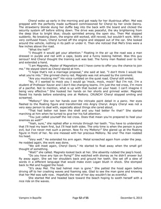 Cheryl woke up early in the morning and got ready for her illustrious affair. Mel was
prepped with the perfectly made surfboard commissioned for Cheryl by her Uncle Danny.
The strawberry blonde slung her duffle bag into the back with the board and clicked the
security system off before sitting down. The drive was peaceful, the sky brightening from
the deep blue to bright blue; clouds sprinkled among the open sky. Then Mel stopped
suddenly. No breaking down, the engine still worked, still revved, but wouldn‟t work. With a
very confused frown, Cheryl turned off the engine and stepped out of the car. She looked
around the vehicle, nothing in its path or under it. Then she noticed that Mel‟s tires were a
few inches above the road.
“What the hell?”
“I thought it would get your attention.” Floating in the air up the road was a man
dressed in purple and red with a cape, boots and a funny looking helmet. Was this guy
serious? And Cheryl thought the training suit was bad. The funny man floated over to her
and extended a hand.
“I am Magneto, Master of Magnetism and I have come to offer you the chance to join
me.” He stayed silent as Cheryl stared at him.
“I hope that‟s not a marriage proposal,” she said at last. “I don‟t think I would like
what you‟re into.” She grinned cherry red. Magneto was not amused by the comment.
“Are you mocking me?” His voice rumbled on the quiet road. Cheryl still smiled.
“No, if I wanted to mock you I would go „mock, mock, mock!‟ But I‟m not. I‟m a
student of Professor Xavier and I don‟t like changing teams. I‟m just the red cross, I‟m more
of a pacifist. Not to mention, what is up with that bucket on your head. I can‟t imagine it
being very effective.” She hooked her hands on her shorts and grinned wider. Magneto
flexed his hands before extending one at Mellony. CRUNCH! Cheryl stopped smiling and
screamed.
“Mellony!” She ran her hands over the intricate paint detail in a panic. Her eyes
flashed to the floating figure and transformed into Angry Cheryl. Angry Cheryl was not a
very easy person to deal with, especially about things she cared about.
“That had better not been the shell and you had better fix that!” She started
marching at him when he turned to give her his full attention.
“You just called yourself the red cross. Does that mean you‟re prepared to heal your
enemies as well?”
“Yeah, sure,” she replied after a minute through her teeth. “You have to understand
that I‟ll heal my team first, but I‟ll heal both sides. The only time is when the person is pure
evil, but I‟ve never met such a person. Now fix my Mellony!” She glared up at the floating
figure in front of her. No one messed with her precious Mellony. No one! The man nodded
his head.
“Very well.” He extended his arm again. Metal screeched again from under the jeep.
He nodded again, the work was done.
“We will meet again, Cheryl Davis.” He started to float away when the small girl
thought of something.
“Wait!” she called. Magneto looked back at her. She absently rubbed the jeep‟s hood.
“Do you have any tips on flying?” She watched with dismay as he didn‟t answer but
fly away again. She set her shoulders back and ground her teeth. She set off a slew of
words in a different language that would make even Logan blush in shock. She stomped
back to Mel and hugged the hood.
“It‟s okay Mel. The bad helmet man is gone.” She patted the hood again before
driving off to her crashing waves and foaming sea. Glad to see the man gone and knowing
that her Mel was safe now. Hopefully the rest of her day wouldn‟t be as eventful.
She started Mel and headed back toward the beach hoping to sooth herself with a
nice ride on the waves.

Vampire in Bayville

Page 52 of 55

December 6, 2013

 