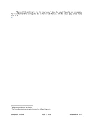 “Damn it! He didn‟t give me his insurance.” Now she would have to see him again,
he owed her for the damage he did to her sweet Mellony. Oh he would pay, she‟d make
sure of it.
12

1
2

Note that is an X-man fan fiction.
The Story does continue on after this but I’m still working on it.

Vampire in Bayville

Page 53 of 55

December 6, 2013

 