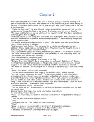 Chapter 2
Three pairs of eyes turned to her. She tried to think as quickly as possible, slipping on a
pair of sunglasses and flip-flops. She walked out of the room with a jaunty smile playing on
her lips. I know shit is about to hit the fan, she thought. Mrs. Davis turned back to the pair
at her front door.
"What's she done now?" Her step faltered. Please don't tell her; please don't tell her, the
words running through her head at top speed. Charles narrowed his eyes in thought.
"We would just like to have a word with her, if you wouldn't mind." Mrs. Davis looked back
at her daughter then shrugged.
"Just keep it down, I have things that need to be done by tonight." She turned on her heel
and went into the study to work on more committee projects. Cheryl stood up straight and
let out a shaken laugh.
"Um alright, would anyone like anything to drink?" She walked past them to the family
room. Charles and Storm followed.
"No thank you," said Charles. "But we would like to talk to you, about your certain
abilities." Cheryl stood rigid and turned to them. They look nice, she thought. Giving a
heavy sigh, she took a seat across from them.
"Um, if you're talking about my surfing, then thank you, I think." The Professor chuckled.
"No, I was speaking about the abilities you used yesterday, to save that young man's life."
She stopped for a few seconds, stunned.
"Wait…how would you know about that?"
I can read your thoughts, Cheryl. She jumped to her feet.
"Oh fuck! Crap! Shit! What?!? Davy Jones eating my surfboard! God Damn it!" Storm
mouthed the phrase to the Professor, as if hoping he would know what it meant. Cheryl
stopped in her rant. "Oops. Pardon the words but…what?!?" Storm leaned forward.
"We mean you no harm. We would just like to open up an option for you." Her eyes perked
up.
"Really? Like what?" Storm look a bit puzzled.
"First, we would like to assess your power if you wouldn't mind." Cheryl stopped.
"Um…are you sure you wanna see that?" The two guests looked at each other before
encouraging her on. She shrugged her shoulders and pulled out a sewing needle. She
pricked her finger and pointed right between them. Three high pressured spurts of blood
shot out and hit the wall with a spatter. The two were stunned at the oddity of such a
thing. Storm raised a hand to her cheek where a light mist seemed to be. Soon, the mark
was closed and done. The Professor finally responded.
"You can pressurize blood?" She nodded.
"Yup, but that's not all." She extended her hand to the blood as it detached from the wall,
the carpet, even
Storm's cheek. It formed a nice round ball, floating before them.
"In-interesting," replied Storm.
"Yeah, I can regenerate, and clean all impurities inside of me." The possibilities intrigued
Charles.
"Could you also control other's people blood?"
"Yeah."
"Would you show us?" She cocked her head to the side.
"What?"
"Could you show us regenerating blood on others?" She took her seat again.
"Okay, you have an extra pint of blood now." Storm felt her skin.
"I don't feel any different." Cheryl took the needle out again.

Vampire in Bayville

Page 4 of 55

December 6, 2013

 