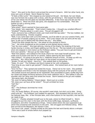 "Here." She went to the Storm and pricked the woman's forearm. With her other hand, she
drew out a pint of blood. Storm flexed her hand.
"It feels a little numb-” She stopped as she looked at the girl. Her blood, her own blood,
was now formed into a glass with a straw, with the girl drinking it. She tossed the little ball
of her own blood into the glass but decided differently. A few more sips and she put her
blood back in. When the drink was gone, she stopped as if to contemplate. Then she
looked up with a shining smile.
"Peanut butter!"
"Wha-what?" Storm seemed to have gone pale.
"Your blood," she responded. "That's what it tastes like. I thought you smelled different."
"Smelled?" Charles asked in a calm voice. The girl shrugged it off.
"Yeah, everyone has a different smell, just most smell like tap water." The two nodded, not
quite understanding. Charles coughed.
"Well, if you come back with us to the institute, you'll be able to use your powers freely, and
without fear of people judging you by them. This is the reason why we came all the way
here, to ask you to attend with the others like you." She stilled.
"There'll be other people like her," she asked as she pointed to Storm.
"Yes." Her smile broadened as she jumped up and started doing a dance.
"Yay! No more water!" She kept dancing, moving of the thighs, the shaking of the butt,
hands moving in circles, and fingers jabbing out into the air. The two looked a bit surprised
when she stopped in mid-motion as the Professor added, "You just have to get permission
from your parents." She put up her index finger.
"Wait here please," and walked to the study where her mom kept herself prisoner. She
made sure to knock and wait for an answer, before opening the door herself.
"Hey mother? I'm going to be gone for a…indefinite amount of time. I'll keep up with my
schooling." Mrs. Davis kept her eyes down on the project occupying her brain.
"Alright, I'll tell your father. Have fun." She walked back to the guests.
"Okay, it's cool." The Professor and Storm looked at her with compassion.
"How long do you need to get packed?" Charles asked. She looked back at her room before
answering.
"Give me five." They agreed and exited the house. Cheryl ran to her room. She grabbed
the camelback and threw it into her backpack along with the pictures of her and her uncle.
She looked around and glanced at her bookshelf, then proceeded to grab a duffle bag from
her closet and began throwing sections of her book collection into it. She hefted it onto her
shoulder with her other pack and exited the house. Storm looked at the girl and nodded.
She packs light, she thought.
"Oh, and I'm taking Mellony," Cheryl stated. Storm put on a smile.
"Oh, does your cat have all her shots?" The girl wrinkled her brow.
"Cat? No."
"Dog?"
"No." The Professor skimmed her mind.
"Your jeep?"
"Yes, my lovely Mellony. Of course, she wouldn't need shots, but she's up to date. Smog
check and all." The Professor just nodded his approval. She squeaked with joy and ran to
her beloved Jeep, Mel. A few minutes later, and a few buttons on her keychain, she had the
car ready to go.
"Jump in." Charles wheeled himself over to the seat, where he lifted himself in. Storm
struggled to put the chair in the back with the three duffle bags, backpack, surfboard,
snowboard, and other miscellaneous things. Cheryl asked where she was supposed to go
which they answered with directions to the park. She shrugged and followed along. When
they arrived at the Blackbird, she stared in awe.
"You have a jet…sweet." Charles smiled as she spoke the last word barely above a whisper.
There was a poof of smoke before Kurt popped up.

Vampire in Bayville

Page 5 of 55

December 6, 2013

 