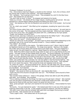 "Professor! Professor! Is zis her?"
"Yes. Cheryl Davis meet Kurt Wagner, a student at the institute. Kurt, this is Cheryl, she'll
be coming with us back to the institute." His smile broadened.
"Oh! Vantastic. You're going to love it there. They accepted me, and I‟m the blue fuzzy
one!" She looked him up and down.
"You don't look so fuzzy…or blue." He stopped and looked at his hands.
"Hold on a minute." He clicked off the image inducer, reveling pointy tail and all. She was
shocked for a second before walking forward and feeling the pointy ears.
"Cool." She backed up Mel into the Blackbird and joined the rest in the cockpit. Kurt turned
to her.
"Uh…so, vhat's your power?" She lifted up her sunglasses, revealing her eyes to be a dark
crimson.
"It's more of show rather than a tell. I wouldn't want to ruin the surprise." He sank back to
the corner of his seat. The time passed and they made small talk. While Kurt was clinging
to the arms of his chair, she giggled and joked with him, unaffected by the high speeds.
Finally, the Professor turned to them.
"We've arrived, and may I welcome you to the Institute for the Gifted Youth." She jumped
up before he could finish his sentence and ran to the cargo area.
"Hey, where do I park?" Charles looked at Kurt.
"Would you show her to the garage?" He didn't have to think twice before teleporting to the
passenger side of the vehicle and buckling himself in. Cheryl nodded in approval.
"You ready?" He winked.
"Let's rock!" She turned on the engine. The lights turned on and "I Wish I Had An Angel"
by Nightwish blared out of the speakers. The cargo area opened. Waiting in the hanger,
the X-Men were anxious about who would come to join them soon. The guys hoped for a
really hot girl, the girls hoped for a gal pal. Beast hoped for someone with an intelligent
mind. What they didn't expect was the cargo hatch to open up to a jeep blaring drums and
guitar. The jeep revved up then bolted down the ramp. The group scattered, not wanting
to get run over. When the jeep came to a halt before them, the people looked at the front
seats. Kurt was whooping and smiling at the girl in the driver's seat. She wore a baggy
light blue shirt with long boy shorts. Her strawberry blonde hair, still crunchy from salt
water, was pulled back into a ponytail, her red eyes glitter in the fluorescent lighting. She
opened her mouth but nothing could be heard over the beat of the music. They signaled
her to turn down the volume. She turned the knob and repeated what she said.
"Hi, where do I park?" The group looked at her, the tan, the salt water hair, the surf scene
on the jeep, and the surf board in the back. A collective sigh moved through them, thinking
of Long Beach. Kurt beamed.
"Oh yeah, take zat corridor, over there."
"Alright!" She waved at them as she drove off. Jean stared after them.
"That's the first time anyone's brought their own car." The Professor came around to them
with a smirk.
"She wouldn't leave without it." Down in the garage, Cheryl was able to park Mel perfectly
with ease. Kurt whistled. She chuckled.
"This is nothing compared to the things I've had to go through back in Brazil." She reached
over into the glove compartment and retrieved a small spray bottle and cloth. She began
cleaning the hood as Kitty and Sam raced in to greet the new arrival.
"Wow, great paintjob!" said Sam and reached for the lovely Mellony. Cheryl batted his hand
away.
"No touchy. I've just cleaned her spots." She looked past them to see one of the most awe
inspiring motorcycles in her life. It was supped up beyond measure, just like her Mellony.
She didn't even notice that she whisked right past them and began murmuring to herself
over the bike. Kitty loomed over her shoulder.
"That's Logan's bike." She looked back at the perky girl.

Vampire in Bayville

Page 6 of 55

December 6, 2013

 