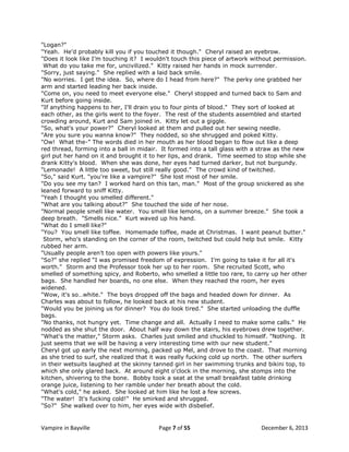"Logan?"
"Yeah. He'd probably kill you if you touched it though." Cheryl raised an eyebrow.
"Does it look like I‟m touching it? I wouldn't touch this piece of artwork without permission.
What do you take me for, uncivilized." Kitty raised her hands in mock surrender.
"Sorry, just saying." She replied with a laid back smile.
"No worries. I get the idea. So, where do I head from here?" The perky one grabbed her
arm and started leading her back inside.
"Come on, you need to meet everyone else." Cheryl stopped and turned back to Sam and
Kurt before going inside.
"If anything happens to her, I'll drain you to four pints of blood." They sort of looked at
each other, as the girls went to the foyer. The rest of the students assembled and started
crowding around, Kurt and Sam joined in. Kitty let out a giggle.
"So, what's your power?" Cheryl looked at them and pulled out her sewing needle.
"Are you sure you wanna know?" They nodded, so she shrugged and poked Kitty.
"Ow! What the-” The words died in her mouth as her blood began to flow out like a deep
red thread, forming into a ball in midair. It formed into a tall glass with a straw as the new
girl put her hand on it and brought it to her lips, and drank. Time seemed to stop while she
drank Kitty's blood. When she was done, her eyes had turned darker, but not burgundy.
"Lemonade! A little too sweet, but still really good." The crowd kind of twitched.
"So," said Kurt. "you're like a vampire?" She lost most of her smile.
"Do you see my tan? I worked hard on this tan, man." Most of the group snickered as she
leaned forward to sniff Kitty.
"Yeah I thought you smelled different."
"What are you talking about?" She touched the side of her nose.
"Normal people smell like water. You smell like lemons, on a summer breeze." She took a
deep breath. "Smells nice." Kurt waved up his hand.
"What do I smell like?"
"You? You smell like toffee. Homemade toffee, made at Christmas. I want peanut butter."
Storm, who's standing on the corner of the room, twitched but could help but smile. Kitty
rubbed her arm.
"Usually people aren't too open with powers like yours."
"So?" she replied “I was promised freedom of expression. I‟m going to take it for all it's
worth." Storm and the Professor took her up to her room. She recruited Scott, who
smelled of something spicy, and Roberto, who smelled a little too rare, to carry up her other
bags. She handled her boards, no one else. When they reached the room, her eyes
widened.
"Wow, it's so…white." The boys dropped off the bags and headed down for dinner. As
Charles was about to follow, he looked back at his new student.
"Would you be joining us for dinner? You do look tired." She started unloading the duffle
bags.
"No thanks, not hungry yet. Time change and all. Actually I need to make some calls." He
nodded as she shut the door. About half way down the stairs, his eyebrows drew together.
"What's the matter," Storm asks. Charles just smiled and chuckled to himself. "Nothing. It
just seems that we will be having a very interesting time with our new student."
Cheryl got up early the next morning, packed up Mel, and drove to the coast. That morning
as she tried to surf, she realized that it was really fucking cold up north. The other surfers
in their wetsuits laughed at the skinny tanned girl in her swimming trunks and bikini top, to
which she only glared back. At around eight o'clock in the morning, she stomps into the
kitchen, shivering to the bone. Bobby took a seat at the small breakfast table drinking
orange juice, listening to her ramble under her breath about the cold.
"What's cold," he asked. She looked at him like he lost a few screws.
"The water! It's fucking cold!" He smirked and shrugged.
"So?" She walked over to him, her eyes wide with disbelief.

Vampire in Bayville

Page 7 of 55

December 6, 2013

 